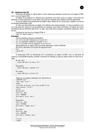 CENTRO DE EDUCAÇÃO PROFISSIONAL - ESCOLA TÉCNICA DE BRASÍLIA
QS 07 lote 02/08 Avenida Águas Claras - Águas Claras/DF - CEP 71966-700.
Telefones: (61) 3901-6767 / 3901-3534
15
III - Seletores tipo ID
Outro tipo de seletor é o id também é muito usado para destacar trechos de uma página HTML
com o uso de regras CSS.
O seletor id (id selector) é utilizado para identificar uma parte única do código e não pode ser
atribuído a outros elementos, como class que pode ser utilizado para estilizar diversos elementos.
O uso do seletor id é semelhante ao seletor class. Define-se um nome para o seletor id e faz-se
as devidas declarações CSS.
O valor que será atribuído ao seletor id é definido pelo desenvolvedor. O nome escolhido é úni-
co e não pode ser usado em outros seletores id e classes, para evitar confusões. As regras de nomes
escolhidos são as definidas pela W3C, ou seja, não pode haver espaços, caracteres especiais, acen-
tos etc.
A sintaxe do uso de id no código HTML é:
<TAG id="identificador">
Exemplo:
Vamos identificar diversos cabeçalhos:
<h1 id="primeiroH1">Cabeçalho principal</h1>
<h1 id="segundoH1">Cabeçalho secundário</h1>
<h1 id="ultimoH1">Último cabeçalho do artigo</h1>
Agora define-se as regras CSS que serão aplicadas a cada id definido.
No CSS o elemento id é escrito da seguinte forma:
#id{
regras CSS
}
A declaração CSS do identificado ID é semelhante ao seletor CLASS, mas no elemento ID
usamos o símbolo # (cerquilha, também chamado de hashtag ou jogo da velha) antes do nome do id.
Veja:
#primeiroH1{
regras CSS para o primeiro <h1>;
}
#segundoH1{
regras CSS para o segundo <h1>;
}
#ultimoH1{
regras CSS para o último <h1>;
}
Vejamos uma página estilizada com elementos id:
<!DOCTYPE html>
<html lang=”pt-br”>
<head>
<title>Uso de Seletor tipo class em CSS</title>
<meta charset=”utf-8">
<style>
#primeiroH1{
font-size: 14px;
color: #000099;
font-family: Arial, Serif;
}
#segundoH1{
font-size: 14px;
color: #ff0000;
font-family: Tahoma, Serif;
}
#ultimoH1{
font-size: 14px;
color: #003300;
font-family: Verdana, Serif;
}
</style>
</head>
 