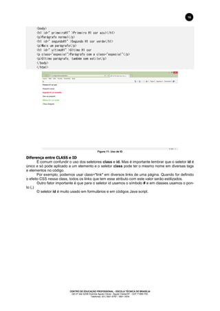 CENTRO DE EDUCAÇÃO PROFISSIONAL - ESCOLA TÉCNICA DE BRASÍLIA
QS 07 lote 02/08 Avenida Águas Claras - Águas Claras/DF - CEP 71966-700.
Telefones: (61) 3901-6767 / 3901-3534
16
<body>
<h1 id=”primeiroH1”>Primeiro H1 cor azul</h1>
<p>Parágrafo normal</p>
<h1 id=”segundoH1”>Segundo H1 cor verde</h1>
<p>Mais um parágrafo</p>
<h1 id=”ultimoH1”>Último H1 cor
<p class="especial">Parágrafo com a class="especial"</p>
<p>Último parágrafo, também sem estilo</p>
</body>
</html>
Figura 11: Uso de ID
Diferença entre CLASS e ID
É comum confundir o uso dos seletores class e id. Mas é importante lembrar que o seletor id é
único e só pode aplicado a um elemento e o seletor class pode ter o mesmo nome em diversas tags
e elementos no código.
Por exemplo, podemos usar class="link" em diversos links de uma página. Quando for definido
o efeito CSS nessa class, todos os links que tem esse atributo com este valor serão estilizados.
Outro fator importante é que para o seletor id usamos o símbolo # e em classes usamos o pon-
to (.)
O seletor id é muito usado em formulários e em códigos Java script.
 