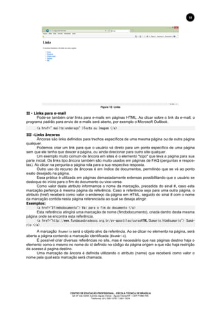 CENTRO DE EDUCAÇÃO PROFISSIONAL - ESCOLA TÉCNICA DE BRASÍLIA
QS 07 lote 02/08 Avenida Águas Claras - Águas Claras/DF - CEP 71966-700.
Telefones: (61) 3901-6767 / 3901-3534
18
Figura 12: Links
II - Links para e-mail
Pode-se também criar links para e-mails em páginas HTML. Ao clicar sobre o link do e-mail, o
programa padrão para envio de e-mails será aberto, por exemplo o Microsoft Oultlook.
<a href=”mailto:endereço”>Texto ou Imagem </a>
III -Links âncoras
Âncoras são links definidos para trechos específicos de uma mesma página ou de outra página
qualquer.
Podemos criar um link para que o usuário vá direto para um ponto específico de uma página
sem que ele tenha que descer a página, ou ainda direcionar para outro site qualquer.
Um exemplo muito comum de âncora em sites é o elemento "topo" que leva a página para sua
parte inicial. Os links tipo âncora também são muito usados em páginas de FAQ (perguntas e respos-
tas). Ao clicar na pergunta a página rola para a sua respectiva resposta.
Outro uso do recurso de âncoras é em índice de documentos, permitindo que se vá ao ponto
exato desejado na página.
Essa prática é utilizada em páginas demasiadamente extensas possibilitando que o usuário se
desloque do início para o fim do documento ou vice-versa.
Como valor deste atributo informamos o nome da marcação, precedida do sinal #, caso esta
marcação pertença à mesma página da referência. Caso a referência seja para uma outra página, o
atributo (href) receberá como valor o endereço da página em HTML, seguido do sinal # com o nome
da marcação contida nesta página referenciada ao qual se deseja atingir.
Exemplos:
<a href="#fimdodocumento"> Vai para o fim do documento </a>
Esta referência atingirá uma marcação de nome (fimdodocumento), criada dentro desta mesma
página onde se encontra esta referência.
<a href="http://www.fundacaobradesco.org.br/vv-apostilas/cursoHTML/Sumario.htm#sumario"> Sumá-
rio </a>
A marcação #sumario será o objeto alvo da referência. Ao se clicar no elemento na página, será
aberta a página contendo a marcação identificada (#sumário).
É possível criar diversas referências no site, mas é necessário que nas páginas destino haja o
elemento como o mesmo no nome do id definido no código da página origem e que não haja restrição
de acesso à pagina destino.
Uma marcação de âncora é definida utilizando o atributo (name) que receberá como valor o
nome pela qual esta marcação será chamada.
 