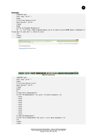 CENTRO DE EDUCAÇÃO PROFISSIONAL - ESCOLA TÉCNICA DE BRASÍLIA
QS 07 lote 02/08 Avenida Águas Claras - Águas Claras/DF - CEP 71966-700.
Telefones: (61) 3901-6767 / 3901-3534
19
Exemplo:
<!DOCTYPE html>
<html lang=”pt-br”>
<head>
<title>Links Âncora</title>
<meta charset=”utf-8">
</head>
<body>
<p>Site da Fundação Bradesco</p>
<p> <a href="http://www.fundacaobradesco.org.br/vv-apostilas/cursoHTML/Sumario.htm#sumario">
Clique aqui</a> para abrir o índice do curso
</p>
</body>
</html>
Figura 13: Links âncora
<!DOCTYPE html>
<html lang=”pt-br”>
<head>
<title>Links Âncora</title>
<meta charset=”utf-8">
</head>
<body>
<p>
<a name="#iniciododocumento">
<a href="#fimdodocumento"> Vai para o fim deste documento </a>
...texto
...texto
...texto
...texto
...texto
...texto
...texto
...texto
...texto
...texto
<a name="#fimdodocumento"
<a href="#iniciododocumento">Vai para o início deste documento </a>
</p>
</body>
</html>
 