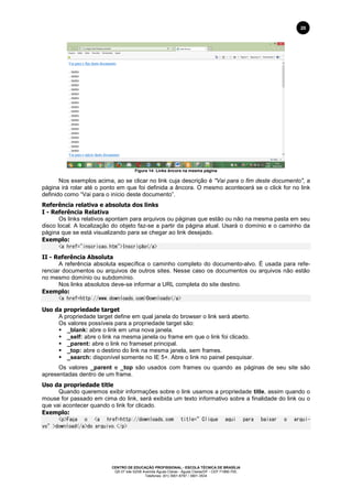 CENTRO DE EDUCAÇÃO PROFISSIONAL - ESCOLA TÉCNICA DE BRASÍLIA
QS 07 lote 02/08 Avenida Águas Claras - Águas Claras/DF - CEP 71966-700.
Telefones: (61) 3901-6767 / 3901-3534
20
Figura 14: Links âncora na mesma página
Nos exemplos acima, ao se clicar no link cuja descrição é "Vai para o fim deste documento", a
página irá rolar até o ponto em que foi definida a âncora. O mesmo acontecerá se o click for no link
definido como “Vai para o início deste documento”.
Referência relativa e absoluta dos links
I - Referência Relativa
Os links relativos apontam para arquivos ou páginas que estão ou não na mesma pasta em seu
disco local. A localização do objeto faz-se a partir da página atual. Usará o domínio e o caminho da
página que se está visualizando para se chegar ao link desejado.
Exemplo:
<a href="inscricao.htm">Inscrição</a>
II - Referência Absoluta
A referência absoluta específica o caminho completo do documento-alvo. É usada para refe-
renciar documentos ou arquivos de outros sites. Nesse caso os documentos ou arquivos não estão
no mesmo domínio ou subdomínio.
Nos links absolutos deve-se informar a URL completa do site destino.
Exemplo:
<a href=http://www.downloads.com>Downloads</a>
Uso da propriedade target
A propriedade target define em qual janela do browser o link será aberto.
Os valores possíveis para a propriedade target são:
 _blank: abre o link em uma nova janela.
 _self: abre o link na mesma janela ou frame em que o link foi clicado.
 _parent: abre o link no frameset principal.
 _top: abre o destino do link na mesma janela, sem frames.
 _search: disponível somente no IE 5+. Abre o link no painel pesquisar.
Os valores _parent e _top são usados com frames ou quando as páginas de seu site são
apresentadas dentro de um frame.
Uso da propriedade title
Quando queremos exibir informações sobre o link usamos a propriedade title, assim quando o
mouse for passado em cima do link, será exibida um texto informativo sobre a finalidade do link ou o
que vai acontecer quando o link for clicado.
Exemplo:
<p>Faça o <a href=http://downloads.com title=”Clique aqui para baixar o arqui-
vo”>download</a>do arquivo.</p>
 