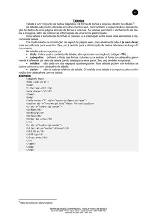 CENTRO DE EDUCAÇÃO PROFISSIONAL - ESCOLA TÉCNICA DE BRASÍLIA
QS 07 lote 02/08 Avenida Águas Claras - Águas Claras/DF - CEP 71966-700.
Telefones: (61) 3901-6767 / 3901-3534
22
Tabelas
Tabela é um “conjunto de dados dispostos, na forma de linhas e colunas, dentro de células
4
”.
As tabelas são muito utilizadas nos documentos web, pois facilitam a organização e apresenta-
ção de dados de uma página através de linhas e colunas. As tabelas permitem o alinhamento de tex-
tos e imagens, além de ordenar as informações de uma forma padronizada.
Uma tabela é constituída de linhas e colunas, e a interseção entre estes dois elementos é de-
nominada célula.
Era muito usada na construção de layout da página web, mas atualmente não é (e nem deve)
mais ser utilizada para esse fim. Seu uso é restrito para a distribuição de dados tabulares ao longo do
documento.
As tabelas são compostas por:
 título: indica qual o conteúdo da tabela; são opcionais na criação do código HTML;
 cabeçalho: definem o título das linhas, colunas ou a ambas. A fonte do cabeçalho geral-
mente é diferente do resto da tabela dando destaque a essa parte. Seu uso também é opcional;
 células: são cada um dos espaços quadrangulares. Nas células podem ser exibidos os
dados comuns ou um cabeçalho da tabela;
 dados: são os valores efetivos da tabela. O total de uma tabela é composto pela combi-
nação dos cabeçalhos com os dados.
Exemplo:
<!DOCTYPE html>
<html lang="pt-br">
<head>
<title>Tabela1</title>
<meta charset="utf-8">
</head>
<body>
<table border="1" style="border-collapse:collapse">
<caption style="font-weight:bold">Dados físicos</caption>
<tr style="text-align:center">
<th>Nome</th>
<th>Altura</th>
<th>Peso</th>
<th>Cor dos olhos</th>
</tr>
<tr style="text-align:center">
<td text-align="center">Alisson</td>
<td>1,58 m</td>
<td>78 kg</td>
<td>castanhos</td>
</tr>
</table>
</body>
</html>
4
https://pt.wiktionary.org/wiki/tabela
 