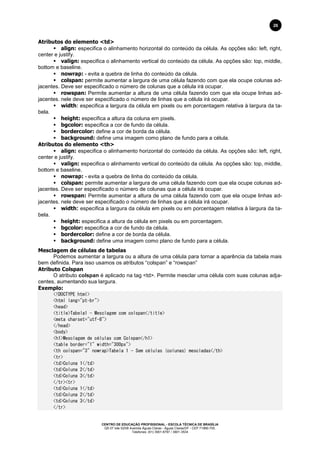 CENTRO DE EDUCAÇÃO PROFISSIONAL - ESCOLA TÉCNICA DE BRASÍLIA
QS 07 lote 02/08 Avenida Águas Claras - Águas Claras/DF - CEP 71966-700.
Telefones: (61) 3901-6767 / 3901-3534
26
Atributos do elemento <td>
 align: especifica o alinhamento horizontal do conteúdo da célula. As opções são: left, right,
center e justify.
 valign: especifica o alinhamento vertical do conteúdo da célula. As opções são: top, middle,
bottom e baseline.
 nowrap: - evita a quebra de linha do conteúdo da célula.
 colspan: permite aumentar a largura de uma célula fazendo com que ela ocupe colunas ad-
jacentes. Deve ser especificado o número de colunas que a célula irá ocupar.
 rowspan: Permite aumentar a altura de uma célula fazendo com que ela ocupe linhas ad-
jacentes. nele deve ser especificado o número de linhas que a célula irá ocupar.
 width: especifica a largura da célula em pixels ou em porcentagem relativa à largura da ta-
bela.
 height: especifica a altura da coluna em pixels.
 bgcolor: especifica a cor de fundo da célula.
 bordercolor: define a cor de borda da célula.
 background: define uma imagem como plano de fundo para a célula.
Atributos do elemento <th>
 align: especifica o alinhamento horizontal do conteúdo da célula. As opções são: left, right,
center e justify.
 valign: especifica o alinhamento vertical do conteúdo da célula. As opções são: top, middle,
bottom e baseline.
 nowrap: - evita a quebra de linha do conteúdo da célula.
 colspan: permite aumentar a largura de uma célula fazendo com que ela ocupe colunas ad-
jacentes. Deve ser especificado o número de colunas que a célula irá ocupar.
 rowspan: Permite aumentar a altura de uma célula fazendo com que ela ocupe linhas ad-
jacentes. nele deve ser especificado o número de linhas que a célula irá ocupar.
 width: especifica a largura da célula em pixels ou em porcentagem relativa à largura da ta-
bela.
 height: especifica a altura da célula em pixels ou em porcentagem.
 bgcolor: especifica a cor de fundo da célula.
 bordercolor: define a cor de borda da célula.
 background: define uma imagem como plano de fundo para a célula.
Mesclagem de células de tabelas
Podemos aumentar a largura ou a altura de uma célula para tornar a aparência da tabela mais
bem definida. Para isso usamos os atributos “colspan” e “rowspan”
Atributo Colspan
O atributo colspan é aplicado na tag <td>. Permite mesclar uma célula com suas colunas adja-
centes, aumentando sua largura.
Exemplo:
<!DOCTYPE html>
<html lang="pt-br">
<head>
<title>Tabela1 - Mesclagem com colspan</title>
<meta charset="utf-8">
</head>
<body>
<h1>Mesclagem de células com Colspan</h1>
<table border="1" width="300px">
<th colspan="3" nowrap>Tabela 1 - Sem células (colunas) mescladas</th>
<tr>
<td>Coluna 1</td>
<td>Coluna 2</td>
<td>Coluna 3</td>
</tr><tr>
<td>Coluna 1</td>
<td>Coluna 2</td>
<td>Coluna 3</td>
</tr>
 