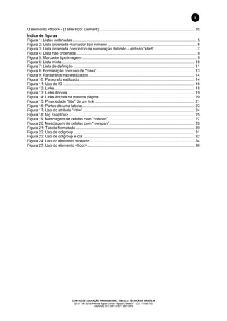 CENTRO DE EDUCAÇÃO PROFISSIONAL - ESCOLA TÉCNICA DE BRASÍLIA
QS 07 lote 02/08 Avenida Águas Claras - Águas Claras/DF - CEP 71966-700.
Telefones: (61) 3901-6767 / 3901-3534
3
O elemento <tfoot> - (Table Foot Element):.......................................................................................... 35
Índice de figuras
Figura 1: Listas ordenadas...................................................................................................................... 5
Figura 2: Lista ordenada-marcador tipo romano..................................................................................... 6
Figura 3: Lista ordenada com início de numeração definido - atributo “start”......................................... 7
Figura 4: Lista não ordenada................................................................................................................... 8
Figura 5: Marcador tipo imagem ............................................................................................................. 9
Figura 6: Lista mista .............................................................................................................................. 10
Figura 7: Lista de definição ................................................................................................................... 11
Figura 8: Formatação com uso de "class"............................................................................................. 13
Figura 9: Parágrafos não estilizados..................................................................................................... 14
Figura 10: Parágrafo estilizado ............................................................................................................. 14
Figura 11: Uso de ID ............................................................................................................................. 16
Figura 12: Links..................................................................................................................................... 18
Figura 13: Links âncora......................................................................................................................... 19
Figura 14: Links âncora na mesma página ........................................................................................... 20
Figura 15: Propriedade “title” de um link ............................................................................................... 21
Figura 16: Partes de uma tabela ........................................................................................................... 23
Figura 17: Uso do atributo “<th>” .......................................................................................................... 24
Figura 18: tag <caption>........................................................................................................................ 25
Figura 19: Mesclagem de células com “colspan”.................................................................................. 27
Figura 20: Mesclagem de células com “rowspan”................................................................................. 28
Figura 21: Tabela formatada ................................................................................................................. 30
Figura 22: Uso de colgroup ................................................................................................................... 31
Figura 23: Uso de colgroup e col .......................................................................................................... 32
Figura 24: Uso do elemento <thead>.................................................................................................... 34
Figura 25: Uso do elemento <tfoot>...................................................................................................... 36
 