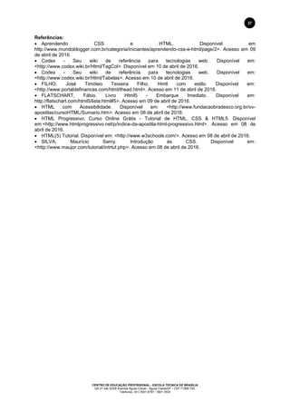 CENTRO DE EDUCAÇÃO PROFISSIONAL - ESCOLA TÉCNICA DE BRASÍLIA
QS 07 lote 02/08 Avenida Águas Claras - Águas Claras/DF - CEP 71966-700.
Telefones: (61) 3901-6767 / 3901-3534
37
Referências:
 Aprendendo CSS e HTML. Disponível em
http://www.mundoblogger.com.br/categoria/iniciantes/aprendendo-css-e-html/page/2>. Acesso em 09
de abril de 2016.
 Codex - Seu wiki de referência para tecnologias web. Disponível em:
<http://www.codex.wiki.br/Html/TagCol>. Disponível em 10 de abril de 2016.
 Codex - Seu wiki de referência para tecnologias web. Disponível em:
<http://www.codex.wiki.br/Html/Tabelas>. Acesso em 10 de abril de 2016.
 FILHO, José Timóteo Teixeira Filho. Hmtl com estilo. Disponível em:
<http://www.portaldefinancas.com/html/thead.html>. Acesso em 11 de abril de 2016.
 FLATSCHART, Fábio. Livro Html5 - Embarque Imediato. Disponível em:
http://flatschart.com/html5/lista.html#5>. Acesso em 09 de abril de 2016.
 HTML com Acessibilidade. Disponível em: <http://www.fundacaobradesco.org.br/vv-
apostilas/cursoHTML/Sumario.htm>. Acesso em 08 de abril de 2016.
 HTML Progressivo. Curso Online Grátis - Tutorial de HTML, CSS & HTML5. Disponível
em:<http://www.htmlprogressivo.net/p/indice-da-apostila-html-progressivo.html>. Acesso em 08 de
abril de 2016.
 HTML(5) Tutorial. Disponível em: <http://www.w3schools.com/>. Acesso em 08 de abril de 2016.
 SILVA, Maurício Samy. Introdução às CSS. Disponível em:
<http://www.maujor.com/tutorial/intrtut.php>. Acesso em 08 de abril de 2016.
 