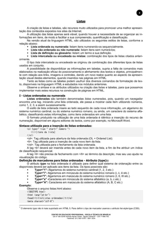 CENTRO DE EDUCAÇÃO PROFISSIONAL - ESCOLA TÉCNICA DE BRASÍLIA
QS 07 lote 02/08 Avenida Águas Claras - Águas Claras/DF - CEP 71966-700.
Telefones: (61) 3901-6767 / 3901-3534
4
Listas
A criação de listas e tabelas, são recursos muito utilizados para promover uma melhor apresen-
tação dos conteúdos expostos nos sites da Internet.
A utilização das listas apenas será viável, quando houver a necessidade de se organizar as in-
formações em itens, de modo a facilitar a sua compreensão, quantificação e classificação.
Na versão atual da linguagem HTML, são utilizados os seguintes estilos de listas, conforme a
relação abaixo:
 Lista ordenada ou numerada: listam itens numerando-os sequencialmente.
 Lista não ordenada ou não numerada: listam itens sem numerá-los;
 Lista de definição ou glossário: listam um termo e sua definição.
 Lista intercalada ou encadeada ou mistas: combinação dos tipos de listas citados anteri-
ormente.
O tipo lista intercalada ou encadeada se originou da combinação dos diferentes tipos de listas
usados em conjunto.
A possibilidade de disponibilizar as informações em tabelas, supria a falta de comandos mais
elaborados na realização eficaz do posicionamento e alinhamento dos textos e objetos, principalmen-
te com relação aos links, imagens e controles, dando um novo realce quanto ao aspecto da apresen-
tação visual destes elementos, quando inseridos nas páginas em HTML.
Tanto as listas como as tabelas podem usufruir dos diversos comandos de formatação de tex-
to, disponíveis na linguagem HTML e estudados nos módulos anteriores.
Observe a sintaxe e os atributos utilizados na criação das listas e tabelas, para que possamos
implementar mais estes recursos na construção de páginas em HTML.
I - Listas ordenadas ou numerada
Listas ordenadas são também denominadas listas numeradas, pois, quando um navegador
encontra uma tag, iniciando uma lista ordenada, ele passa a mostrar cada item utilizando números,
como 1, 2, 3, e assim sucessivamente.
O estilo de lista ordenada insere ao lado esquerdo de cada nova informação, um algarismo do
sistema numérico cardinal, ou do sistema numérico romano, ou ainda, um caractere do sistema alfa-
bético, classificando estas informações, como itens ordenados em uma lista.
O formato produzido na utilização de uma lista ordenada é idêntico a inserção do recurso de
numeração, disponível em alguns editores de textos, como por exemplo, no Microsoft Word.
Sintaxe utilizada para a inserção de listas ordenadas:
<ol type=”tipo“ start=”número“>
<li>[itens da lista]
</ol>
<ol>: Tag utilizada para abertura da lista ordenada (OL = Ordered List).
<li>: Tag utilizada para a inserção de cada novo item da lista.
</ol>: Tag utilizada para o fechamento da lista ordenada.
A tag <li> deverá ser inserida antes de cada novo item da lista, a fim de lhe atribuir um índice
de classificação sequencial.
A tag <li> não precisa de fechamento com </li> ao término da descrição, mas seu uso ajuda na
visualização do código.
Definição de marcadores para listas ordenadas - Atributo (type)1:
O atributo type na lista ordenada é utilizado para definir qual sistema de ordenação entre os
disponíveis deverá ser aplicado aos itens da lista. Os tipos possíveis são:
 Type="1": Algarismos do sistema numérico cardinal (1, 2, 3 etc.)
 Type="i": Algarismos em minúscula do sistema numérico romano (i, ii, iii etc.)
 Type="I": Algarismos em maiúscula do sistema numérico romano (I, II, III etc.)
 Type="a" -Caracteres em minúscula do sistema alfabético (a, b, c etc.)
 Type="A": Caracteres em maiúscula do sistema alfabético (A, B, C etc.)
Exemplo:
Observe o arquivo listas.html abaixo:
<!DOCTYPE html>
<html lang="pt-br">
<head><title>Listas ordenadas</title>
<meta charset="utf-8">
1
O elemento type não é mais suportado em HTML 5. Para definir o tipo de marcador usamos o atributo list-style-type (CSS).
 