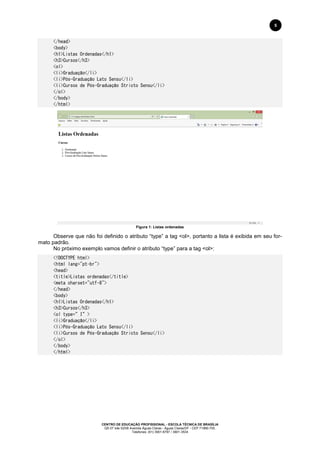 CENTRO DE EDUCAÇÃO PROFISSIONAL - ESCOLA TÉCNICA DE BRASÍLIA
QS 07 lote 02/08 Avenida Águas Claras - Águas Claras/DF - CEP 71966-700.
Telefones: (61) 3901-6767 / 3901-3534
5
</head>
<body>
<h1>Listas Ordenadas</h1>
<h3>Cursos</h3>
<ol>
<li>Graduação</li>
<li>Pós-Graduação Lato Sensu</li>
<li>Cursos de Pós-Graduação Stricto Sensu</li>
</ol>
</body>
</html>
Figura 1: Listas ordenadas
Observe que não foi definido o atributo “type” a tag <ol>, portanto a lista é exibida em seu for-
mato padrão.
No próximo exemplo vamos definir o atributo “type” para a tag <ol>:
<!DOCTYPE html>
<html lang="pt-br">
<head>
<title>Listas ordenadas</title>
<meta charset="utf-8">
</head>
<body>
<h1>Listas Ordenadas</h1>
<h3>Cursos</h3>
<ol type=”I”>
<li>Graduação</li>
<li>Pós-Graduação Lato Sensu</li>
<li>Cursos de Pós-Graduação Stricto Sensu</li>
</ol>
</body>
</html>
 