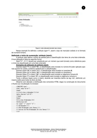 CENTRO DE EDUCAÇÃO PROFISSIONAL - ESCOLA TÉCNICA DE BRASÍLIA
QS 07 lote 02/08 Avenida Águas Claras - Águas Claras/DF - CEP 71966-700.
Telefones: (61) 3901-6767 / 3901-3534
6
Figura 2: Lista ordenada-marcador tipo romano
Nesse exemplo foi definido o atributo type=”I”, assim o tipo de marcador exibido é no formato
de numeral romano.
Definindo o início da numeração: atributo (start):
O atributo start define o ponto de partida para a classificação dos itens de uma lista ordenada.
A sua utilização é feita da seguinte forma:
Start="n" - O “n” deverá ser substituído por um número que será tomado como referência para
o início da classificação em uma lista ordenada.
Exemplos da utilização do atributo (start):
Quando (type="1") e (start="0"), a classificação será iniciada no número 0 (valor aplicado ape-
nas quando for usado o sistema cardinal para a classificação).
Quando (type="A") e (start="11"), a classificação será iniciada no caractere K.
Quando (type="a") e (start="10"), a classificação será iniciada no caractere j.
Quando (type="I") e (start="10"), a classificação será iniciada no algarismo romano X.
Quando (type="i") e (start="5"), a classificação será iniciada no algarismo romano v.
Tanto o atributo (type) como o (start), deverão ser inseridos dentro da tag <ol>, definindo um
mesmo estilo para todos os itens da lista.
Observe com atenção a distribuição dos comandos HTML (tags) na construção do documento
e ficaria sua visualização no browser:
<!DOCTYPE html>
<html lang="pt-br">
<head>
<title>Listas ordenadas</title>
<meta charset="utf-8">
</head>
<body>
<h1>Listas Ordenadas</h1>
<h3>Cursos</h3>
<ol type=”I”start=”5”>
<li>Graduação</li>
<li>Pós-Graduação Lato Sensu</li>
<li>Cursos de Pós-Graduação Stricto Sensu</li>
</ol>
 