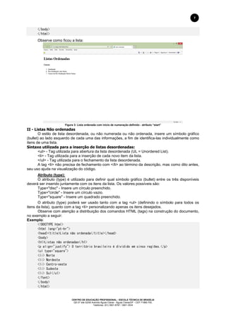 CENTRO DE EDUCAÇÃO PROFISSIONAL - ESCOLA TÉCNICA DE BRASÍLIA
QS 07 lote 02/08 Avenida Águas Claras - Águas Claras/DF - CEP 71966-700.
Telefones: (61) 3901-6767 / 3901-3534
7
</body>
</html>
Observe como ficou a lista:
Figura 3: Lista ordenada com início de numeração definido - atributo “start”
II - Listas Não ordenadas
O estilo de lista desordenada, ou não numerada ou não ordenada, insere um símbolo gráfico
(bullet) ao lado esquerdo de cada uma das informações, a fim de identifica-las individualmente como
itens de uma lista.
Sintaxe utilizada para a inserção de listas desordenadas:
<ul> - Tag utilizada para abertura da lista desordenada (UL = Unordered List).
<li> - Tag utilizada para a inserção de cada novo item da lista.
</ul> - Tag utilizada para o fechamento da lista desordenada.
A tag <li> não precisa de fechamento com </li> ao término da descrição, mas como dito antes,
seu uso ajuda na visualização do código.
Atributo (type):
O atributo (type) é utilizado para definir qual símbolo gráfico (bullet) entre os três disponíveis
deverá ser inserido juntamente com os itens da lista. Os valores possíveis são:
Type="disc" - Insere um círculo preenchido.
Type="circle" - Insere um círculo vazio.
Type="square" - Insere um quadrado preenchido.
O atributo (type) poderá ser usado tanto com a tag <ul> (definindo o símbolo para todos os
itens da lista), quanto com a tag <li> personalizando apenas os itens desejados.
Observe com atenção a distribuição dos comandos HTML (tags) na construção do documento,
no exemplo a seguir:
Exemplo:
<!DOCTYPE html>
<html lang="pt-br">
<head><title>Lista não ordenada</title></head>
<body>
<h1>Listas não ordenadas</h1>
<p align="justify"> O território brasileiro é dividido em cinco regiões.</p>
<ul type="square">
<li> Norte
<li> Nordeste
<li> Centro-oeste
<li> Sudeste
<li> Sul</ul>
</font>
</body>
</html>
 