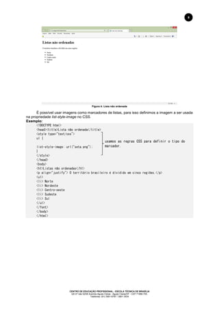 CENTRO DE EDUCAÇÃO PROFISSIONAL - ESCOLA TÉCNICA DE BRASÍLIA
QS 07 lote 02/08 Avenida Águas Claras - Águas Claras/DF - CEP 71966-700.
Telefones: (61) 3901-6767 / 3901-3534
8
Figura 4: Lista não ordenada
É possível usar imagens como marcadores de listas, para isso definimos a imagem a ser usada
na propriedade list-style-image no CSS.
Exemplo:
<!DOCTYPE html>
<head><title>Lista não ordenada</title>
<style type="text/css">
ul {
list-style-image: url("seta.png");
}
</style>
</head>
<body>
<h1>Listas não ordenadas</h1>
<p align="justify"> O território brasileiro é dividido em cinco regiões.</p>
<ul>
<li> Norte
<li> Nordeste
<li> Centro-oeste
<li> Sudeste
<li> Sul
</ul>
</font>
</body>
</html>
usamos as regras CSS para definir o tipo do
marcador.
 