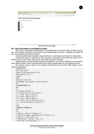 CENTRO DE EDUCAÇÃO PROFISSIONAL - ESCOLA TÉCNICA DE BRASÍLIA
QS 07 lote 02/08 Avenida Águas Claras - Águas Claras/DF - CEP 71966-700.
Telefones: (61) 3901-6767 / 3901-3534
9
Figura 5: Marcador tipo imagem
III - Lista intercalada ou encadeada ou mista
Este estilo é resultante da intercalação ou encadeamento dos demais estilos de listas disponí-
veis, não havendo uma sintaxe própria para a sua implementação, mas sim, a utilização da sintaxe de
um ou mais estilos de listas em conjunto.
As listas poderão estar dispostas sequencialmente ou aninhadas internamente a outras listas.
A lista mista pode ser ordenada ou não ordenada, combinando esses estilos de acordo com o
objetivo da lista a ser criada. Pode conter ainda estilo de lista de definição.
Apenas diante de determinadas situações específicas é que você irá identificar a quantidade e
quais estilos de listas, serão mais apropriados para melhor esquematizar as informações por itens.
No exemplo a seguir, observe com atenção a distribuição dos comandos HTML (tags) na cons-
trução do documento.
<!DOCTYPE html>
<html lang="pt-br">
<head><title>Listas mistas</title>
<meta charset="utf-8">
</head>
<body>
<h3>Listas mistas</h3>
<h4>Ordenada, não ordenada, de definição</h4>
<dl>
<dt>INGREDIENTES</dt>
<dd>
<ul>
<li>2 batatas médias</li>
<li>1 tablete de caldo de galinha</li>
<li>1 colher (sopa) de óleo</li>
<li>1 colher (sopa) de sal</li>
<li>5 xícaras (chá) de água</li>
<li>1 xícara (chá) de couve em tiras</li>
<li>1 linguiça calabresa em rodelas</li>
</ul>
</dd>
<dt>MODO DE PREPARO</dt>
<dd>
<ol>
<li>Separe a couve e a linguiça.</li>
<li>Cozinhe os demais ingredientes por 10 minutos.</li>
<li>Bata no liquidificador.</li>
<li>Acrescente a linguiça e ferva.</li>
<li>Adicione a couve manteiga.</li>
 