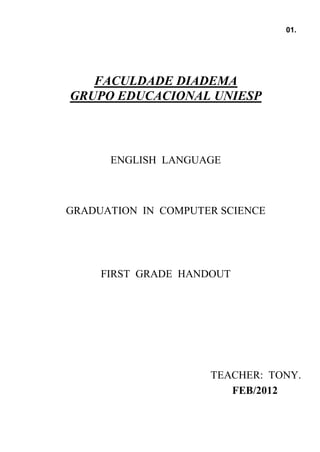 01.




   FACULDADE DIADEMA
GRUPO EDUCACIONAL UNIESP



      ENGLISH LANGUAGE



GRADUATION IN COMPUTER SCIENCE




     FIRST GRADE HANDOUT




                     TEACHER: TONY.
                        FEB/2012
 