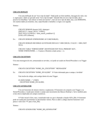 CREATE DOMAIN
Cria uma definição de um “novo tipo de dado”. Onde pode ser feito também, checagem de valor, isto
é, regras para o dado ser gravado neste “novo tipo de dado”. Quando falo em novo tipo de dado, não é
possível no InterBase “sem alterar os fontes do mesmo”, criar um novo tipo de dado, mas, com DOMAINS,
nós usamos dados já existentes, mas, especificando o tamanho e a regra a ser seguida.
Sintaxe :
CREATE DOMAIN domain [AS] <datatype>
[DEFAULT { literal | NULL | USER}]
[NOT NULL] [CHECK ( <dom_search_condition>)]
[COLLATE collation];
Ex :

CREATE DOMAIN STRINGNOME AS VARCHAR(45);
CREATE DOMAIN IDCODIGO AS INTEGER DEFAULT 1000 CHECK ( VALUE > 1000 ) NOT
NULL
CREATE TABLE “FORNECEDOR” (ID INTEGER NOT NULL PRIMARY KEY,
NOME STRINGNOME, ---- Usamos o Domínio criado acima ----);

CREATE EXCEPTION
Cria uma mensagem de erro, armazenada no servidor, e só pode ser usado em Stored Procedure e ou Trigger
Sintaxe :
CREATE EXCEPTION “NOME_DA_EXCEPTION” ‘MENSAGEM’
Ex:

CREATE EXCEPTION “NOME_INVALIDO” ‘O Valor informado para o campo, é inválido’
Este trecho de código, está contigo dentro de uma Trigger.
IF (NEW.NOME = ‘’) THEN
EXCEPTION NOME_INVALIDO;

CREATE GENERATOR
Cria um Generator de número inteiros e seqüenciais. O Generator em conjunto com Trigger e ou
Stored Procedure, é usado para simular o campo auto-incremento dos Bancos Desktop´s. Serve também para
evitar chaves duplicadas em campos numéricos.
O Valor inicial é Zero, mas, é atualizado toda vez que é chamado a função GEN_ID(). O Generator
pode ser usado para incrementar ou decrementar valores. Para se saber o código atual do Generator você
passa o valor Zero “0” para o Gen_ID().
Sintaxe :
CREATE GENERATOR “NOME_DO_GENERATOR”

 