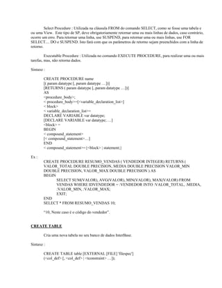 Select Procedure : Utilizada na cláusula FROM do comando SELECT, como se fosse uma tabela e
ou uma View. Este tipo de SP, deve obrigatoriamente retornar uma ou mais linhas de dados, caso contrário,
ocorre um erro. Para retornar uma linha, use SUSPEND, para retornar uma ou mais linhas, use FOR
SELECT.... DO e SUSPEND. Isto fará com que os parâmetros de retorno sejam preenchidos com a linha de
retorno.
Executable Procedure : Utilizada no comando EXECUTE PROCEDURE, para realizar uma ou mais
tarefas, mas, não retorna dados.
Sintaxe :
CREATE PROCEDURE name
[( param datatype [, param datatype …])]
[RETURNS ( param datatype [, param datatype …])]
AS
<procedure_body>;
< procedure_body>=[<variable_declaration_list>]
< block>
< variable_declaration_list>=
DECLARE VARIABLE var datatype;
[DECLARE VARIABLE var datatype; …]
<block> =
BEGIN
< compound_statement>
[< compound_statement>…]
END
< compound_statement>={<block> | statement;}
Ex :
CREATE PROCEDURE RESUMO_VENDAS ( VENDEDOR INTEGER) RETURNS (
VALOR_TOTAL DOUBLE PRECISION, MEDIA DOUBLE PRECISION VALOR_MIN
DOUBLE PRECISION, VALOR_MAX DOUBLE PRECISION ) AS
BEGIN
SELECT SUM(VALOR), AVG(VALOR), MIN(VALOR), MAX(VALOR) FROM
VENDAS WHERE IDVENDEDOR = :VENDEDOR INTO :VALOR_TOTAL, :MEDIA,
:VALOR_MIN, :VALOR_MAX;
EXIT;
END
SELECT * FROM RESUMO_VENDAS 10;
“10, Neste caso é o código do vendedor”.
CREATE TABLE
Cria uma nova tabela no seu banco de dados InterBase.
Sintaxe :
CREATE TABLE table [EXTERNAL [FILE] 'filespec']
(<col_def> [, <col_def> | <tconstraint> …]);

 