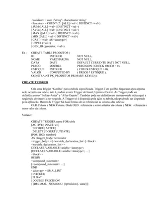 <constant> = num | 'string' | charsetname 'string'
<function> = COUNT (* | [ALL] <val> | DISTINCT <val>)
| SUM ([ALL] <val> | DISTINCT <val>)
| AVG ([ALL] <val> | DISTINCT <val>)
| MAX ([ALL] <val> | DISTINCT <val>)
| MIN ([ALL] <val> | DISTINCT <val>)
| CAST (<val> AS <datatype>)
| UPPER (<val>)
| GEN_ID (generator, <val>)
Ex :

CREATE TABLE PRODUTOS (
ID
INTEGER
NOT NULL,
NOME
VARCHAR(50)
NOT NULL,
DATA
DATE
DEFAULT CURRENTE DATE NOT NULL,
PRECO
DOUBLE
PRECISION ( CHECK PRECO > 0),
ESTOQUE
INTEGER
( CHECK ESTOQUE > 0),
VALOR
COMPUTED BY
( PRECO * ESTOQUE ),
CONSTRAINT PK_PRODUTOS PRIMARY KEY(ID));

CREATE TRIGGER
Cria uma Trigger “Gatilho” para a tabela especificada. Trigger é um gatilho disparado após alguma
ação ocorrida na tabela, isto é, podem existir Trigger de Insert, Update e Delete. As Trigger pode ser
definidas como “Before-Antes” e “After-Depois”. Também pode ser definido um número onde indica qual a
seqüência de tirareis a ser seguida. A Trigger só é disparada pela ação na tabela, não podendo ser disparada
pela aplicação. Dentro da Trigger há duas formas de se referenciar as colunas das tabelas :
OLD.Coluna e NEW.Coluna. Onde OLD. referencia o valor anterior da coluna e NEW. referencia o
novo valor da coluna.
Sintaxe :
CREATE TRIGGER name FOR table
[ACTIVE | INACTIVE]
{BEFORE | AFTER}
{DELETE | INSERT | UPDATE}
[POSITION number]
AS <trigger_body> terminator
<trigger_body> = [<variable_declaration_list>] <block>
<variable_declaration_list> =
DECLARE VARIABLE variable <datatype>;
[DECLARE VARIABLE variable <datatype>; …]
<block> =
BEGIN
<compound_statement>
[<compound_statement> …]
END
<datatype> = SMALLINT
| INTEGER
| FLOAT
| DOUBLE PRECISION
| {DECIMAL | NUMERIC} [(precision [, scale])]

 