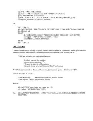 | {DATE | TIME | TIMESTAMP)
| {CHAR | CHARACTER | CHARACTER VARYING | VARCHAR}
[(int)] [CHARACTER SET charname]
| {NCHAR | NATIONAL CHARACTER | NATIONAL CHAR} [VARYING] [(int)]
<compound_statement> = {<block> | statement;}
Ex:
SET TERM !! ;
CREATE TRIGGER “TRG_VERIFICA_ESTOQUE” FOR “ITENS_NOTA” BEFORE INSERT
POSITION 0 AS
BEGIN
IF ( NOT EXISTS ( SELECT * FROM PRODUTOS WHERE ID = NEW.ID AND
ESTOQUE >= NEW.QTDE_VENDIDA ) ) THEN
EXCEPTION ACABOU_ESTOQUE;
END !!
SET TERM ; !!
CREATE VIEW
Cria uma nova visão dos dados já existentes em uma tabela. Uma VIEW é uma tabela normal, pode ser fazer
o mesmo que uma tabela normal. Um dos impedimentos referentes a VIEW é o ORDER BY.
VIEW são utilizadas para realizar tarefas como :
Restringir o acesso dos usuários;
Mostras apenas as colunas “x”;
Filtragem de dados já pré formatados;
E de certa forma, serve também como Data WareHousing;
A VIEW fica armazenada no Banco de Dados, mas, é armazenado apenas a definição da VIEW.
Existem dois tipos de VIEW´s :
VIEW Read-Only
: Quando o resultado não pode ser editado.
VIEW Update : Views que podem ser editadas.
Sintaxe :
CREATE VIEW name [(view_col [, view_col …])]
AS <select> [WITH CHECK OPTION];
Ex :

CREATE VIEW TELEFONES ( NOME, TELEFONE ) AS SELECT NOME, TELEFONE FROM
CLIENTES;

 