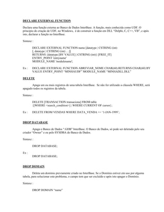 DECLARE EXTERNAL FUNCTION
Declara uma função externa ao Banco de Dados InterBase. A função, mais conhecida como UDF. O
principio de criação de UDF, no Windows, é de construir a função em DLL “Delphi, C, C++, VB”, e após
isto, declarar a função no InterBase.
Sintaxe :
DECLARE EXTERNAL FUNCTION name [datatype | CSTRING (int)
[, datatype | CSTRING (int) …]]
RETURNS {datatype [BY VALUE] | CSTRING (int)} [FREE_IT]
ENTRY_POINT 'entryname'
MODULE_NAME 'modulename';
Ex :

DECLARE EXTERNAL FUNCTION ABREVIAR_NOME CHAR(60) RETURNS CHAR(60) BY
VALUE ENTRY_POINT “MINHAUDF” MODULE_NAME “MINHADLL.DLL”

DELETE
Apaga um ou mais registros de uma tabela InterBase. Se não for utilizado a cláusula WHERE, será
apagado todos os registros da tabela.
Sintaxe :
DELETE [TRANSACTION transaciona] FROM table
{[WHERE <search_condition>] | WHERE CURRENT OF cursor};
Ex :

DELETE FROM VENDAS WHERE DATA_VENDA <= ‘1-JAN-1999’;

DROP DATABASE
Apaga o Banco de Dados “.GDB” InterBase. O Banco de Dados, só pode ser deletado pelo seu
criador “Owner” e ou pelo SYSDBA do Banco de Dados.
Sintaxe :
DROP DATABASE;
Ex :
DROP DATABASE;
DROP DOMAIN
Deleta um domínio previamente criado no InterBase. Se o Domínio estiver em uso por alguma
tabela, para solucionar este problema, o campo tem que ser excluído e após isto apagar o Domínio.
Sintaxe :
DROP DOMAIN “name”

 