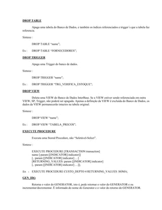 DROP TABLE
Apaga uma tabela do Banco de Dados, e também os índices referenciados e trigger´s que a tabela faz
referencia.
Sintaxe :
DROP TABLE “name”;
Ex :

DROP TABLE “FORNECEDORES”;

DROP TRIGGER
Apaga uma Trigger do banco de dados.
Sintaxe :
DROP TRIGGER “name”;
Ex :

DROP TRIGGER “TRG_VERIFICA_ESTOQUE”;

DROP VIEW
Deleta uma VIEW do Banco de Dados InterBase. Se a VIEW estiver sendo referenciada em outra
VIEW, SP, Trigger, não poderá ser apagada. Apenas a definição da VIEW é excluída do Banco de Dados, os
dados da VIEW permanecerão intactos na tabela original.
Sintaxe :
DROP VIEW “name”;
Ex :

DROP VIEW “TABELA_PRECOS”;

EXECUTE PROCEDURE
Executa uma Stored Procedure, não “Seletável-Select”.
Sintaxe :
EXECUTE PROCEDURE [TRANSACTION transaction]
name [:param [[INDICATOR]:indicator]]
[, :param [[INDICATOR]:indicator] …]
[RETURNING_VALUES :param [[INDICATOR]:indicator]
[, :param [[INDICATOR]:indicator] …]];
Ex : EXECUTE PROCEDURE CUSTO_DEPTO 4 RETURNING_VALUES :SOMA;
GEN_ID()
Retorna o valor do GENERATOR, isto é, pode retornar o valor do GENERATOR e ou
incrementar/decrementar. É informado do nome do Generator e o valor do retorno do GENERATOR.

 