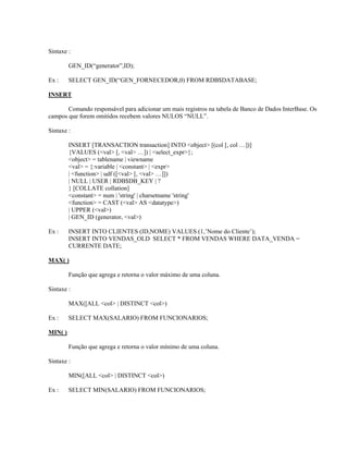 Sintaxe :
GEN_ID(“generator”,ID);
Ex :

SELECT GEN_ID(“GEN_FORNECEDOR,0) FROM RDB$DATABASE;

INSERT
Comando responsável para adicionar um mais registros na tabela de Banco de Dados InterBase. Os
campos que forem omitidos recebem valores NULOS “NULL”.
Sintaxe :
INSERT [TRANSACTION transaction] INTO <object> [(col [, col …])]
{VALUES (<val> [, <val> …]) | <select_expr>};
<object> = tablename | viewname
<val> = {:variable | <constant> | <expr>
| <function> | udf ([<val> [, <val> …]])
| NULL | USER | RDB$DB_KEY | ?
} [COLLATE collation]
<constant> = num | 'string' | charsetname 'string'
<function> = CAST (<val> AS <datatype>)
| UPPER (<val>)
| GEN_ID (generator, <val>)
Ex :

INSERT INTO CLIENTES (ID,NOME) VALUES (1,’Nome do Cliente’);
INSERT INTO VENDAS_OLD SELECT * FROM VENDAS WHERE DATA_VENDA =
CURRENTE DATE;

MAX( )
Função que agrega e retorna o valor máximo de uma coluna.
Sintaxe :
MAX([ALL <col> | DISTINCT <col>)
Ex :

SELECT MAX(SALARIO) FROM FUNCIONARIOS;

MIN( )
Função que agrega e retorna o valor mínimo de uma coluna.
Sintaxe :
MIN([ALL <col> | DISTINCT <col>)
Ex :

SELECT MIN(SALARIO) FROM FUNCIONARIOS;

 