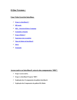 O Que Veremos :
Uma Visão Geral do InterBase.
O que é o InterBase® ?
IBConsole
SQL – Structured Query Language
Comandos e Funções
O que é Dialect ?
Segurança com os usuários
Tipos de Dados do InterBase®
Join´s
Transação

Acesso nativo ao InterBase®, através dos componentes “IBX”.
O que é acesso nativo.
O que é o InterBase® Express “IBX”.
Explicação dos 12 componentes da palheta InterBase®.
Explicação dos Componentes da palheta IB ADmin

 