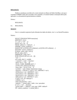 ROLLBACK
Desfaz as mudanças ocorridas até o exato momento no Banco de Dados InterBase, sem que o
comando COMMIT tenha sido executado. Este comando e o Commit fecham a transação aberta pela
aplicação e ou ferramenta de gerenciamento as tabelas.
Sintaxe :
ROLLBACK
Ex :

ROLLBACK;

SELECT
Este é o comando responsável pela obtenção dos dados da tabela, view´s e ou Stored Procedures.
Sintaxe :
SELECT [TRANSACTION transaction]
[DISTINCT | ALL]
{* | <val> [, <val> …]}
[INTO :var [, :var …]]
FROM <tableref> [, <tableref> …]
[WHERE <search_condition>]
[GROUP BY col [COLLATE collation] [, col [COLLATE collation] …]
[HAVING <search_condition>]
[UNION <select_expr> [ALL]]
[PLAN <plan_expr>]
[ORDER BY <order_list>]
[FOR UPDATE [OF col [, col …]]];
<val> = {
col [<array_dim>] | :variable
| <constant> | <expr> | <function>
| udf ([<val> [, <val> …]])
| NULL | USER | RDB$DB_KEY | ?
} [COLLATE collation] [AS alias]
<array_dim> = [[x:]y [, [x:]y …]]
<constant> = num | 'string' | charsetname 'string'
<function> = COUNT (* | [ALL] <val> | DISTINCT <val>)
| SUM ([ALL] <val> | DISTINCT <val>)
| AVG ([ALL] <val> | DISTINCT <val>)
| MAX ([ALL] <val> | DISTINCT <val>)
| MIN ([ALL] <val> | DISTINCT <val>)
| CAST (<val> AS <datatype>)
| UPPER (<val>)
| GEN_ID (generator, <val>)
<tableref> = <joined_table> | table | view | procedure
[(<val> [, <val> …])] [alias]
<joined_table> = <tableref> <join_type> JOIN <tableref>
ON <search_condition> | (<joined_table>)

 