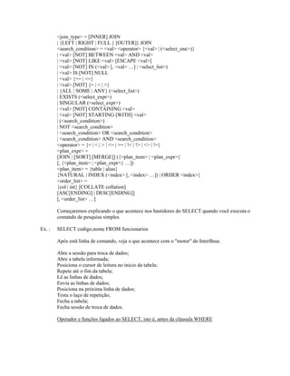 <join_type> = [INNER] JOIN
| {LEFT | RIGHT | FULL } [OUTER]} JOIN
<search_condition> = <val> <operator> {<val> | (<select_one>)}
| <val> [NOT] BETWEEN <val> AND <val>
| <val> [NOT] LIKE <val> [ESCAPE <val>]
| <val> [NOT] IN (<val> [, <val> …] | <select_list>)
| <val> IS [NOT] NULL
| <val> {>= | <=}
| <val> [NOT] {= | < | >}
| {ALL | SOME | ANY} (<select_list>)
| EXISTS (<select_expr>)
| SINGULAR (<select_expr>)
| <val> [NOT] CONTAINING <val>
| <val> [NOT] STARTING [WITH] <val>
| (<search_condition>)
| NOT <search_condition>
| <search_condition> OR <search_condition>
| <search_condition> AND <search_condition>
<operator> = {= | < | > | <= | >= | !< | !> | <> | !=}
<plan_expr> =
[JOIN | [SORT] [MERGE]] ({<plan_item> | <plan_expr>}
[, {<plan_item> | <plan_expr>} …])
<plan_item> = {table | alias}
{NATURAL | INDEX (<index> [, <index> …]) | ORDER <index>}
<order_list> =
{col | int} [COLLATE collation]
[ASC[ENDING] | DESC[ENDING]]
[, <order_list> …]
Começaremos explicando o que acontece nos bastidores do SELECT quando você executa o
comando de pesquisa simples.
Ex. :

SELECT codigo,nome FROM funcionarios
Após está linha de comando, veja o que acontece com o "motor" do InterBase.
Abre a sessão para troca de dados;
Abre a tabela informada;
Posiciona o cursor de leitura no inicio da tabela;
Repete até o fim da tabela;
Lê as linhas de dados;
Envia as linhas de dados;
Posiciona na próxima linha de dados;
Testa o laço de repetição;
Fecha a tabela;
Fecha sessão de troca de dados.
Operador e funções ligados ao SELECT, isto é, antes da cláusula WHERE

 