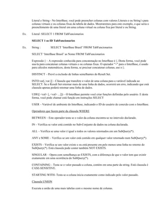Literal e String - No InterBase, você pode preencher colunas com valores Literais e ou String´s para
colunas virtuais e ou colunas fixas da tabela de dados. Mostraremos para este exemplo, o que seria o
preenchimento de uma literal em uma coluna virtual ou coluna fixa por literal e ou String.
Ex.

Literal :SELECT 1 FROM TabFuncionarios
SELECT 1 as ID TabFuncionarios

Ex.

String :

SELECT ‘InterBase Brasil’ FROM TabFuncionarios

SELECT ‘InterBase Brasil’ as Nome FROM TabFuncionarios
Expressão || – A expressão conhecida para concatenação no InterBase é ||. Desta forma, você pode
usa-la para concatenar colunas virtuais e ou colunas fixas. O operador "+" para o InterBase, é usado
para cálculos matemáticos, desta forma, se precisar concatenar colunas, use o ||.
DISTINCT – Prevê a exclusão de linhas semelhantes do Result Set.
INTO:var[,:var.]] – Cláusula que transfere o valor de uma coluna para a variável indicada ao
SELECT. Se o Result Set retornar mais de uma linha de dados, ocorrerá um erro, indicando que está
clausula apenas poderá retornar uma linha de dados.
UDF([ <val> [, <val> ...]]) – O InterBase permite você criar funções definidas pelo usuário. E desta
forma, você pode chamar está função em instruções SELECT
USER – Variável de ambiente do InterBase, indicando o ID do usuário de conexão com o InterBase.
Operadores que fazem parte da cláusula WHERE
BETWEEN – Este operador testa se o valor da coluna encontra-se no intervalo declarado.
IN – Verifica se valor está contido no Sub-Conjunto de dados na coluna declarada.
ALL – Verifica se uma valor é igual a todos os valores retornados em um SubQuery(*).
ANY e SOME – Verifica se um valor está contido em qualquer valor retornado num SubQuery(*).
EXISTS – Verifica se um valor existe e ou está presente em pelo menos uma linha no retorno do
SubQuery(*). Está clausula pode conter também NOT EXISTS.
SINGULAR – Opera com semelhança ao EXISTS, com a diferença de que o valor tem que existir
exatamente em uma ocorrência do SubQuery(*).
CONTAINING – Testa se o valor passado a coluna, contém em uma parte da string. Está clausula é
CASE-SENSITIVE.
STARTING WITH- Testa se a coluna inicia exatamente como indicado pelo valor passado.
Clausula UNION
Executa a união de uma mais tabelas com o mesmo nome de colunas.

 