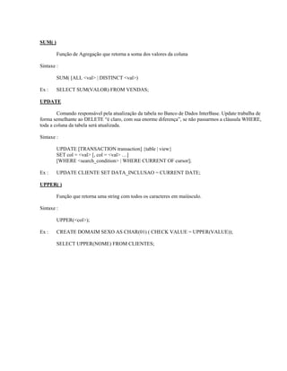 SUM( )
Função de Agregação que retorna a soma dos valores da coluna
Sintaxe :
SUM( [ALL <val> | DISTINCT <val>)
Ex :

SELECT SUM(VALOR) FROM VENDAS;

UPDATE
Comando responsável pela atualização da tabela no Banco de Dados InterBase. Update trabalha de
forma semelhante ao DELETE “é claro, com sua enorme diferença”, se não passarmos a cláusula WHERE,
toda a coluna da tabela será atualizada.
Sintaxe :
UPDATE [TRANSACTION transaction] {table | view}
SET col = <val> [, col = <val> …]
[WHERE <search_condition> | WHERE CURRENT OF cursor];
Ex :

UPDATE CLIENTE SET DATA_INCLUSAO = CURRENT DATE;

UPPER( )
Função que retorna uma string com todos os caracteres em maiúsculo.
Sintaxe :
UPPER(<col>);
Ex :

CREATE DOMAIM SEXO AS CHAR(01) ( CHECK VALUE = UPPER(VALUE));
SELECT UPPER(NOME) FROM CLIENTES;

 