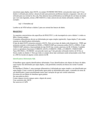encontram aspas duplas, tipos DATE, ou campos NUMERIC/DECIMAL com precisão maior que 9. Esse
dialeto é utilizado para alertar o desenvolvedor para potenciais problemas durante a migração e não deve ser
utilizado para uso normal no dia a dia. Para detectar áreas problemáticas na definição de um banco de dados
que você está migrando, extraia a METADATA e rode-a através de um cliente utilizando o dialeto 2. Por
exemplo :
isql -i v5metadata.sql
Lembre-se de NÃO utilizar o dialeto 2 para uso normal dos bancos de dados.
DIALETO 3
As seguintes características são específicas do DIALETO 3, e são incompatíveis com o dialeto 1 e todos os
BDs e clientes antigos:
Constantes alfanuméricas devem ser delimitadas por aspas simples (apóstrofe). Aspas duplas (") são usadas
somente em identificadores delimitados.
O tipo de dado DATE armazena somente a DATA. Dois novos tipos de dados estão disponíveis : TIME que
armazena somente a informação de HORA, e TIMESTAMP que armazena ambos DATA e HORA. O tipo
TIMESTAMP substitui a funcionalidade do tipo DATE das versões anteriores do IB. O Dialeto 3 também
inclui os operadores funcionais CURRENT_DATE, CURRENT_TIME, e CURRENT_TIMESTAMP.
Tipos DECIMAL e NUMERIC com precisão maior que 9 são gravados utilizando inteiros de 64 bits se
forem criados no dialeto 3. Note que todas os campos desse tipo continuam sendo armazenados como float
se o BD foi trazido de alguma versão anterior do IB.
Identificadores Delimitados SQL
O InterBase agora suporta identificadores delimitados. Esses identificadores são objetos do banco de dados
cujos nomes são delimitados por aspas duplas, e são permitidos somente em bancos da versão 6 usando
dialeto 3.
No InterBase 6 Dialeto 3, uma constante alfanumérica é delimitada por aspas simples e um identificador por
aspas duplas. Como o nome do identificador agora pode ser delimitado pelas aspas, o tamanho do nome de
um identificador é maior possibilitando muito mais variações do que nas versões anteriores.
Os nomes de um Objeto no Interbase agora podem:
Ser uma palavra-chave
Conter espaços (exceto espaços antes e depois do nome)
Usar caracteres não ASCII
Ser sensíveis à CAPS

 