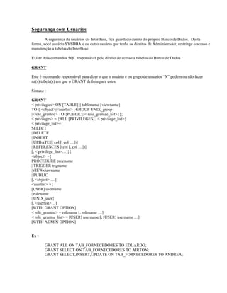 Segurança com Usuários
A segurança de usuários do InterBase, fica guardado dentro do próprio Banco de Dados. Desta
forma, você usuário SYSDBA e ou outro usuário que tenha os direitos de Administrador, restringe o acesso e
manutenção a tabelas do InterBase.
Existe dois comandos SQL responsável pelo direito de acesso a tabelas do Banco de Dados :
GRANT
Este é o comando responsável para dizer o que o usuário e ou grupo de usuários “X” podem ou não fazer
na(s) tabela(s) em que o GRANT definiu para estes.
Sintaxe :
GRANT
< privilegies> ON [TABLE] { tablename | viewname}
TO { <object>|<userlist> | GROUP UNIX_group}
|<role_granted> TO {PUBLIC | < role_grantee_list>}};
< privileges> = {ALL [PRIVILEGES] | < privilege_list>}
< privilege_list>={
SELECT
| DELETE
| INSERT
| UPDATE [( col [, col …])]
| REFERENCES [(col [, col …])]
[, < privilege_list>…]}}
<object> ={
PROCEDURE procname
| TRIGGER trigname
|VIEWviewname
| PUBLIC
[, <object> …]}
<userlist> ={
[USER] username
| rolename
| UNIX_user}
[, <userlist>…]
[WITH GRANT OPTION]
< role_granted> = rolename [, rolename …]
< role_grantee_list> = [USER] username [, [USER] username …]
[WITH ADMIN OPTION]
Ex :
GRANT ALL ON TAB_FORNECEDORES TO EDUARDO;
GRANT SELECT ON TAB_FORNECEDORES TO AIRTON;
GRANT SELECT,INSERT,UPDATE ON TAB_FORNECEDORES TO ANDREA;

 