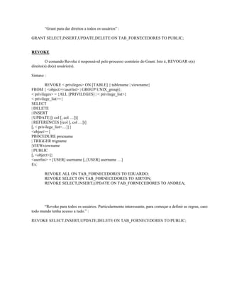 “Grant para dar direitos a todos os usuários” :
GRANT SELECT,INSERT,UPDATE,DELETE ON TAB_FORNECEDORES TO PUBLIC;
REVOKE
O comando Revoke é responsável pelo processo contrário do Grant. Isto é, REVOGAR o(s)
direito(s) do(s) usuário(s).
Sintaxe :
REVOKE < privileges> ON [TABLE] { tablename | viewname}
FROM { <object>|<userlist> | GROUP UNIX_group};
< privileges> = {ALL [PRIVILEGES] | < privilege_list>}
< privilege_list>={
SELECT
| DELETE
| INSERT
| UPDATE [( col [, col …])]
| REFERENCES [(col [, col …])]
[, < privilege_list>…]}}
<object>={
PROCEDURE procname
| TRIGGER trigname
|VIEWviewname
| PUBLIC
[, <object>]}
<userlist> = [USER] username [, [USER] username …]
Ex:
REVOKE ALL ON TAB_FORNECEDORES TO EDUARDO;
REVOKE SELECT ON TAB_FORNECEDORES TO AIRTON;
REVOKE SELECT,INSERT,UPDATE ON TAB_FORNECEDORES TO ANDREA;

“Revoke para todos os usuários. Particularmente interessante, para começar a definir as regras, caso
todo mundo tenha acesso a tudo.” :
REVOKE SELECT,INSERT,UPDATE,DELETE ON TAB_FORNECEDORES TO PUBLIC;

 