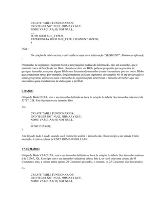 CREATE TABLE FUNCIONARIOS (
ID INTEGER NOT NULL PRIMARY KEY,
NOME VARCHAR(50) NOT NULL,
....,
FOTO BLOB SUB_TYPE 0,
EXPERIENCIA BLOB SUB_TYPE 1 SEGMENT SIZE 80,
)
Dica :
Na criação da tabela acima, você verificou uma nova informação “SEGMENT”. Abaixo a explicação
:
O tamanho de segmento (Segment Size), é um pequeno pedaço de informação, tipo um conselho, que é
mantido com a definição de um Blob. Quando se abre um Blob, pode-se perguntar por segmentos de
qualquer tamanho, mas para alguns Blobs um determinado tamanho é mais conveniente que um outro. Blobs
que armazenam texto, por exemplo, freqüentemente utilizam segmentos de tamanho 80. O pré-processador e
outros programas utilitários usam o tamanho do segmento para determinar o tamanho de buffers que são
necessários para transferência de dados para e do Blob.
CHAR(n)
O tipo de Dado CHAR, tem o seu tamanho definido na hora da criação da tabela. Seu tamanho máximo é de
32767, 32k. Este tipo tem o seu tamanho fixo.
Ex :
CREATE TABLE FUNCIONARIOS (
ID INTEGER NOT NULL PRIMARY KEY,
NOME VARCHAR(50) NOT NULL,
...
SEXO CHAR(01)
)
Este tipo de dado é usado quando você realmente souber o tamanho da coluna/campo a ser criada. Outro
exemplo, é criar o coluna de CNPJ, DOMAIN BOLLEAN.
VARCHAR(n)
O tipo de Dado VARCHAR, tem o seu tamanho definido na hora da criação da tabela. Seu tamanho máximo
é de 32767, 32k. Este tipo tem o seu tamanho variado na tabela. Isto é, se você criar uma coluna de 45
Caracteres, mas, a coluna tenha apenas 20 Caracteres gravados, o restante, os 25 Caracteres são descartados.
Ex :
CREATE TABLE FUNCIONARIOS (
ID INTEGER NOT NULL PRIMARY KEY,
NOME VARCHAR(50) NOT NULL

 