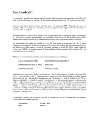 O que é InterBase® ?
O Interbase® é um poderoso banco de dados Cliente/Servidor relacional que é compatível com SQL-ANSI92, e foi desenvolvido para ser um banco de dados independente de plataformas e de sistemas operacionais.
Este banco de dados, dispensa maiores estruturas dentro da empresa, ( DBA / Preparação ), onde basta
instalar o software e usar-lo, sem a interferência freqüente de profissionais, especializados na manutenção do
banco de dados de produção.
Acompanhando, isso tudo ele ainda dispensa o uso de super-servidores, usando pouco espaço em disco para
sua instalação e utilizando pouca memória em situações normais de uso. Por isso a plataforma necessária
para a sua instalação e utilização pode ser reduzida diminuindo consideravelmente os custos do projeto.
Seu desenvolvimento iniciou em meados de 1985 por uma equipe de engenheiros da DEC ( Digital
Equipament Corporation ). Tendo como nome inicial de Groton, esse produto veio sofrendo varias alterações
até finalmente em 1986 receber o nome de Interbase® iniciando na versão 2.0. Nesta época, a idéia era
produzir um SGBDR ( Sistema Gerenciador de Bancos de Dados Relacionais ) que oferecesse benefícios não
encontrados em outros da época.
Ao longo do desenvolvimento, foi introduzido muitas características, dentre elas :
Acesso nativo a driver JDBC

Commit Automático de Duas Fases

Sombreamento do Banco de Dados

Replicação

Tratamento de Blob´s

Sistema de Eventos

Mas Então, se o Interbase® é tão bom, porque ele não é tão reconhecido como o Oracle, o Microsoft SQL
server e outros servidores SQL ? Aparentemente, o maior problema enfrentado pelo Interbase® durante
todos os anos de sua existência foi a falta de marketing e divulgação por parte da Borland/Inprise/ISC nos
meios especializados (revistas, livros, etc...). No entanto, com os últimos acontecimentos, essa imagem vai
tender à mudar rapidamente, pois agora o Interbase® passa a ter o seu código distribuído gratuitamente pela
Internet (o tão falado Open Source) sendo que as licenças de utilização e distribuição agora são totalmente
FREE ! Isso mesmo, custo 0, de graça !!! Isso quer dizer que você não precisará mais utilizar as famosas (e
ja mais do que ultrapassadas) base de dados padrão xBase ou Paradox para diminuir o custo do seu cliente.
Você vai poder contar com um Banco de Dados poderoso, eficiente e seguro e seu cliente não vai precisar
pagar nada a mais por isso !
Outra grande vantagem do Interbase® é que ele é Múltiplaforma ou seja funciona em vários Sistemas
Operacionais, dentre eles destacamos:
Windows 9x®
Linux

Windows NT®
Solaris®

 