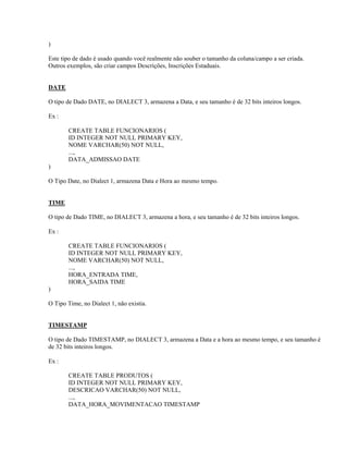)
Este tipo de dado é usado quando você realmente não souber o tamanho da coluna/campo a ser criada.
Outros exemplos, são criar campos Descrições, Inscrições Estaduais.
DATE
O tipo de Dado DATE, no DIALECT 3, armazena a Data, e seu tamanho é de 32 bits inteiros longos.
Ex :
CREATE TABLE FUNCIONARIOS (
ID INTEGER NOT NULL PRIMARY KEY,
NOME VARCHAR(50) NOT NULL,
...,
DATA_ADMISSAO DATE
)
O Tipo Date, no Dialect 1, armazena Data e Hora ao mesmo tempo.
TIME
O tipo de Dado TIME, no DIALECT 3, armazena a hora, e seu tamanho é de 32 bits inteiros longos.
Ex :
CREATE TABLE FUNCIONARIOS (
ID INTEGER NOT NULL PRIMARY KEY,
NOME VARCHAR(50) NOT NULL,
...,
HORA_ENTRADA TIME,
HORA_SAIDA TIME
)
O Tipo Time, no Dialect 1, não existia.
TIMESTAMP
O tipo de Dado TIMESTAMP, no DIALECT 3, armazena a Data e a hora ao mesmo tempo, e seu tamanho é
de 32 bits inteiros longos.
Ex :
CREATE TABLE PRODUTOS (
ID INTEGER NOT NULL PRIMARY KEY,
DESCRICAO VARCHAR(50) NOT NULL,
...,
DATA_HORA_MOVIMENTACAO TIMESTAMP

 