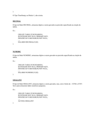 )
O Tipo TimeStamp, no Dialect 1, não existia.
DECIMAL
O tipo de Dado DECIMAL, armazena dígitos a serem gravados na precisão especificada na criação da
tabela.
Ex :
CREATE TABLE FUNCIOARIOS (
ID INTEGER NOT NULL PRIMARY KEY,
DESCRICAO VARCHAR(50) NOT NULL,
...,
SALARIO DECIMAL(15,02)
)

NUMERIC
O tipo de Dado NUMERIC, armazenas dígitos a serem gravados na precisão especificada na criação da
tabela.
Ex :
CREATE TABLE FUNCIOARIOS (
ID INTEGER NOT NULL PRIMARY KEY,
DESCRICAO VARCHAR(50) NOT NULL,
...,
SALARIO NUMERIC(15,02)
)
SMALLINT
O tipo de Dado SMALLINT, armazena dígitos a serem gravados, mas, com o limite de : -32768 a 32767.
Serve para armazenar dados numéricos pequenos.
Ex :
CREATE TABLE FUNCIOARIOS (
ID INTEGER NOT NULL PRIMARY KEY,
DESCRICAO VARCHAR(50) NOT NULL,
...,
ALTURA SMALLINT
)

 