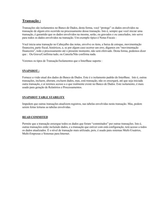 Transação :
Transações são isolamentos no Banco de Dados, desta forma, você “protege” os dados envolvidos na
transação de algum erro ocorrido no processamento dessa transação. Isto é, sempre que você iniciar uma
transação, é garantido que os dados envolvidos na mesma, serão, ou gravados e ou cancelados, isto serve
para todos os dados envolvidos na transação. Um exemplo típico é Notas Fiscais :
Você inicia uma transação no Cabeçalho das notas, envolve os itens, a baixa de estoque, movimentação
financeira, parte fiscal, históricos, e, se por algum caso ocorrer um erro, digamos em “movimentação
financeira”, todo o processamento até o presente momento, não será efetivado. Desta forma, podemos dizer
que : Ou Grava/Confirma tudo, ou Cancela/Não confirma nada.
Veremos os tipos de Transação/Isolamentos que o InterBase suporta :
SNAPSHOT :
Fornece a visão atual dos dados do Banco de Dados. Este é o isolamento padrão do InterBase. Isto é, outras
transações, incluem, alteram, excluem dados, mas, está transação, não os enxergará, até que seja iniciada
outra transação, e aí teremos acesso a o que realmente existe no Banco de Dados. Este isolamento, é mais
usado para geração de Relatórios e Processamentos.
SNAPSHOT TABLE STABILITY
Impedem que outras transações atualizem registros, nas tabelas envolvidas nesta transação. Mas, podem
serem feitas leituras as tabelas envolvidas.
READ COMMITED
Permite que a transação enxergue todos os dados que foram “commitados” por outras transações. Isto é,
outras transações estão incluindo dados, e a transação que estiver com está configuração, terá acesso a todos
os dados atualizados. É o nível de transação mais utilizado, pois, é usado para sistemas Multi-Usuários,
Multi-Empresas e Sistemas para Internet.

 