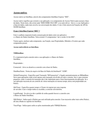 Acesso nativo:
Acesso nativo ao InterBase, através dos componentes InterBase Express “IBX”.
Acesso nativo significa que existem a sua aplicação e os componentes de Acesso Nativo para acessar a base
de dados. Neste meio, não existe nada “BDE/ODBC/OLE DB” e ou outro driver. Isto é, e a sua Aplicação e
a base de dados, nada mais envolve na conversação dos dados. E isto é feito através de Funções da API do
SGDB InterBase.
O que é InterBase Express “IBX” ?
Está é a palheta responsável pela comunicação de dados entre seu aplicativo
e o Banco de Dados InterBase. Nela existem 12 componentes “até a versão 4.4 do IBX”.
Vamos agora, analisar cada componente, sua Função, suas Propriedades, Métodos e Eventos que cada
componente possuí.
Acesso nativo/direto ao InterBase.
TIBDataBase
É o responsável pela conexão entre a sua aplicação e o Banco de Dados
InterBase.
Propriedades :
Connected : Ativa ou desativa a conexão com a base de Dados.
DataBaseName : Nome do arquivo de Base de Dados do Interbase® ".GDB".
DefaultTransaction : Especifica qual Transação “IBTransaction”, é ligado automaticamente ao IBDataBase.
Serve para aplicações onde existe apenas uma transação envolvida em todo o sistema. Isto é, para sistemas
pequenos, onde o controle de transação não é tão importante para o bom funcionamento da aplicação. Se a
sua aplicação necessita de um controle de várias transações ao mesmo tempo, deixe está propriedade em
branco.
IdleTimer : Especifica quanto tempo o Cliente irá esperar por uma resposta
do servidor. Caso o tempo tenha se excedido, a conexão será desfeita.
LoginPrompt : Se ativa ou não o pedido de senha quando houver a conexão com
o Banco de Dados InterBase.
SQLDialect : Indica qual o Dialeto que será utilizado pela conexão. Caso necessita saber mais sobre Dialect,
dê uma olhada no capitulo de InterBase.
TraceFlags : Indica quais serão as ações monitoradas pelo TIBSQLMonitor.

 