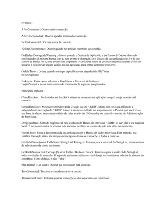 Eventos :
AfterConnected : Ocorre após a conexão.
AfterDisconnected : Ocorre após ter terminado a conexão.
BeforeConnected : Ocorre antes da conexão.
BeforeDisconnected : Ocorre quando for pedido o término de conexão.
OnDialectDowngradeWarning : Ocorre quando o Dialect da Aplicação e do Banco de Dados não estão
configurados da mesma forma. Isto é, este evento é chamado, se o Dialect de sua aplicação for 3 e do seu
Banco de Dados for 1, este evento será disparado e você pode tomar as decisões necessárias para avisar ao
usuário e ou escrever algum código na sua aplicação para tentar contornar este erro.
OnIdleTimer : Ocorre quando o tempo especificado na propriedade IdleTimer
ter se esgotado.
OnLogin : Este evento substitui o UserName e Password definido em
LoginPrompt, e passa toda a rotina de tratamento de login ao programador.
Principais métodos :
CloseDataSets : Fecha todos os DataSet´s ativos no momento na aplicação no qual esteja usando está
conexão.
CreateDataBase : Método responsável pela Criação do seu “.GDB”. Muito útil, se a sua aplicação é
independente na criação do “.GDB”. Isto é, é com este método em conjunto com o Params que você cria a
sua base de dados, sem a necessidade de criar através do IBConsole e ou outra ferramenta de Administração
do InterBase.
DropDataBase : Método responsável pela exclusão do Banco de InterBase “.GDB” do servidor e ou maquina
local. É necessário antes de chamar este método, verificar se a conexão não está ativa no momento.
ForceClose : Força a desconexão da sua aplicação com o Banco de Dados InterBase. Este método, não
verifica transação ativa, ele simplesmente ignora todas as transações e fecha a conexão.
GetFieldNames(const TableName:String;List:Tstrings) : Retorna para a variável do StringList, todas colunas
da tabela passada como parâmetro.
GetTableNames(List:Tstrings;[System Tables :Boolean=False) : Retorna a para a variável do StringList,
todas as tabelas da conexão. O segundo parâmetro indica se você deseja ver também as tabelas de sistema do
InterBase. Como default, é não “False”.
SQLDialect : Diz qual o Dialect que será usado pela conexão.
TestConnected : Testa se a conexão está ativa ou não.
TransactionCount : Retorna quantas transações estão associadas ao Data Base.

 