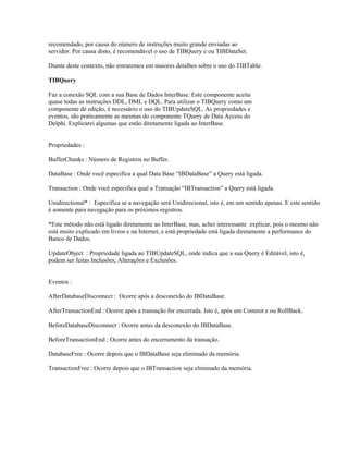 recomendado, por causa do número de instruções muito grande enviadas ao
servidor. Por causa disto, é recomendável o uso de TIBQuery e ou TIBDataSet.
Diante deste contexto, não entraremos em maiores detalhes sobre o uso do TIBTable.
TIBQuery
Faz a conexão SQL com a sua Base de Dados InterBase. Este componente aceita
quase todas as instruções DDL, DML e DQL. Para utilizar o TIBQuery como um
componente de edição, é necessário o uso do TIBUpdateSQL. As propriedades e
eventos, são praticamente as mesmas do componente TQuery de Data Access do
Delphi. Explicarei algumas que estão diretamente ligada ao InterBase.
Propriedades :
BufferChunks : Número de Registros no Buffer.
DataBase : Onde você especifica a qual Data Base “IBDataBase” a Query está ligada.
Transaction : Onde você especifica qual a Transação “IBTransaction” a Query está ligada.
Unidirectional* : Especifica se a navegação será Unidirecional, isto é, em um sentido apenas. E este sentido
é somente para navegação para os próximos registros.
*Este método não está ligado diretamente ao InterBase, mas, achei interessante explicar, pois o mesmo não
está muito explicado em livros e na Internet, e está propriedade está ligada diretamente a performance do
Banco de Dados.
UpdateObject : Propriedade ligada ao TIBUpdateSQL, onde indica que a sua Query é Editável, isto é,
podem ser feitas Inclusões, Alterações e Exclusões.
Eventos :
AfterDatabaseDisconnect : Ocorre após a desconexão do IBDataBase.
AfterTransactionEnd : Ocorre após a transação for encerrada. Isto é, após um Commit e ou RollBack.
BeforeDatabaseDisconnect : Ocorre antes da desconexão do IBDataBase.
BeforeTransactionEnd : Ocorre antes do encerramento da transação.
DatabaseFree : Ocorre depois que o IBDataBase seja eliminado da memória.
TransactionFree : Ocorre depois que o IBTransaction seja eliminado da memória.

 