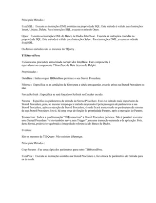 Principais Métodos :
ExecSQL : Executa as instruções DML contidas na propriedade SQL. Este método é válido para Instruções
Insert, Update, Delete. Para instruções SQL, execute o método Open.
Open : Executa as instruções DSL do Banco de Dados InterBase. Executa as instruções contidas na
propriedade SQL. Este método é válido para Instruções Select. Para instruções DML, execute o método
ExecSQL.
Os demais métodos são os mesmos do TQuery .
TIBStoredProc
Executa uma procedure armazenada no Servidor InterBase. Este componente é
equivalente ao componente TStoreProc de Data Access do Delphi.
Propriedades :
DataBase : Indica o qual IBDataBase pertence o seu Stored Procedure.
Filtered : Especifica se as condições de filtro para a tabela em questão, estarão ativas na Stored Procedure ou
não.
ForcedRefresh : Especifica se será forçado o Refresh no DataSet ou não.
Params : Especifica os parâmetros de entrada da Stored Procedure. Este é o método mais importante da
Stored Procedure, pois, ao mesmo tempo que é método responsável pela passagem de parâmetros a sua
Stored Procedure, após a execução da Stored Procedure, é onde ficará armazenado os parâmetros de retorno
da sua Stored Procedure. Isto é, há uma troca de função da propriedade Params, após a execução do Params.
Transaction : Indica a qual transação “IBTransaction” a Stored Procedure pertence. Não é possível executar
uma Stored Procedure “e isto também serve para Trigger”, em uma transação separada a da aplicação. Pois,
desta forma, poderia ser quebrada a integridade referencial do Banco de Dados.
Eventos :
São os mesmos da TIBQuery. Não existem diferenças.
Principais Métodos :
CopyParams : Faz uma cópia dos parâmetros para outro TIBStoredProc.
ExecProc : Executa as instruções contidas na Stored Procedure e, faz a troca de parâmetros de Entrada para
os de saída.

 