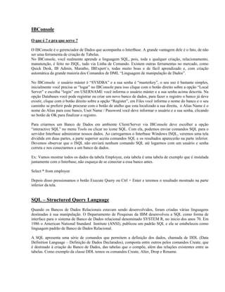 IBConsole
O que é ? e pra que serve ?
O IBConsole é o gerenciador de Dados que acompanha o InterBase. A grande vantagem dele é o fato, de não
ser uma ferramenta de criação de Tabelas.
No IBConsole, você realmente aprende a linguagem SQL, pois, toda e qualquer criação, relacionamento,
manutenção, é feito no ISQL, tudo via Linha de Comando. Existem outras ferramentas no mercado, como
Quick Desk, IB Admin, Maratho, IBExpert´s, todas muito boas e de fácil aprendizado e, com criação
automática da grande maioria dos Comandos de DML “Linguagem de manipulação de Dados”.
No IBConsole o usuário máster é “SYSDBA” e a sua senha é “masterkey”, o seu uso é bastante simples,
inicialmente você precisa se “logar” no IBConsole para isso clique com o botão direito sobre a opção “Local
Server” e escolha “login” em USERNAME você informa o usuário máster e a sua senha acima descrita. Na
opção Databases você pode registrar ou criar um novo banco de dados, para fazer o registro o banco já deve
existir, clique com o botão direito sobre a opção “Register”, em Files você informa o nome do banco e o seu
caminho se preferir pode procurar com o botão de atalho que esta localizado a sua direita, o Alias Name é o
nome do Alias para esse banco, User Name / Password você deve informar o usuário e a sua senha, clicando
no botão de OK para finalizar o registro.
Para criarmos um Banco de Dados em ambiente Client/Server via IBConsole deve escolher a opção
“interactive SQL” no menu Tools ou clicar no ícone SQL. Com ela, podemos enviar comandos SQL para o
servidor Interbase administrar nossos dados. Ao carregarmos o Interbase Windows ISQL, veremos uma tela
dividida em duas partes, a parte superior aceita comandos SQL e os resultados aparecerão na parte inferior.
Devemos observar que o ISQL não enviará nenhum comando SQL até logarmos com um usuário e senha
correta e nos conectarmos a um banco de dados.
Ex: Vamos mostrar todos os dados da tabela Employee, esta tabela é uma tabela de exemplo que é instalada
juntamente com o Interbase, não esqueça de se conectar a essa banco antes.
Select * from employee
Depois disso pressionamos o botão Execute Query ou Ctrl + Enter e teremos o resultado mostrado na parte
inferior da tela.

SQL – Structured Query Language
Quando os Bancos de Dados Relacionais estavam sendo desenvolvidos, foram criadas várias linguagens
destinadas à sua manipulação. O Departamento de Pesquisas da IBM desenvolveu a SQL como forma de
interface para o sistema de Banco de Dados relacional denominado SYSTEM R, no inicio dos anos 70. Em
1986 o American National Standard Institute (ANSI), publicou um padrão SQL e ela se estabeleceu como
linguagem padrão de Banco de Dados Relacional.
A SQL apresenta uma série de comandos que permitem a definição dos dados, chamada de DDL (Data
Definition Language – Definição de Dados Declarados), composta entre outros pelos comandos Create, que
é destinado à criação do Banco de Dados, das tabelas que o compõe, além das relações existentes entre as
tabelas. Como exemplo da classe DDL temos os comandos Create, Alter, Drop e Rename.

 