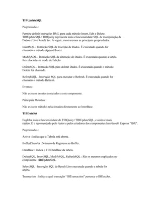 TIBUpdateSQL
Propriedades :
Permite definir instruções DML para cada método Insert, Edit e Delete.
TIBUpdateSQL+TIBQuery representa toda a funcionalidade SQL de manipulação de
Dados e Live Result Set. A seguir, mostraremos as principais propriedades.
InsertSQL - Instrução SQL de Inserção de Dados. É executado quando for
chamado o método Append/Insert.
ModifySQL - Instrução SQL de alteração de Dados. É executada quando a tabela
for colocada em modo de Edição
DeleteSQL - Instrução SQL para deletar Dados. É executada quando o método
Delete for chamado.
RefreshSQL - Instrução SQL para executar o Refresh. É executada quando for
chamado o método Refresh.
Eventos :
Não existem eventos associados a este componente.
Principais Métodos :
Não existem métodos relacionados diretamente ao InterBase.
TIBDataSet
Engloba toda a funcionalidade de TIBQuery+TIBUpdateSQL, e ainda é mais
rápido. É o recomendado pelo Autor e pelos criadores dos componentes Interbase® Express "IBX".
Propriedades :
Active : Indica que a Tabela está aberta.
BufferChuncks : Número de Registros no Buffer.
DataBase : Indica o TIBDataBase da tabela.
DeleteSQL, InsertSQL, ModifySQL, RefreshSQL : São os mesmos explicados no
componente TIBUpdateSQL.
SelectSQL : Instrução SQL de Result Live executada quando a tabela for
aberta.
Transaction : Indica a qual transação “IBTransaction” pertence o IBDataSet.

 