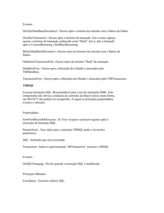 Eventos :
OnAfterDataBaseDisconnect : Ocorre após o término da conexão com o Banco de Dados.
OnAfterTransaction : Ocorre após o término de transação. Este evento captura
apenas o término de transação conhecida como "Hard". Isto é, não é chamado
após o CommitRetaining e RollBackRetaining
BeforeDataBaseDisconnect : Ocorre antes do término da conexão com o Banco de
Dados.
OnBeforeTransactionEnd : Ocorre antes do término "Hard" da transação.
DataBaseFree : Ocorre após a liberação dos Handle´s aloucados pelo
TIBDataBase.
TransactionFree : Ocorre após a liberação dos Handle´s aloucados pelo TIBTransaction.
TIBSQL
Executa instruções SQL. Recomendável para o uso de instruções DML. Este
componente não oferece condições de controles de Data Control, desta forma,
um SELECT não poderá ser recuperado. A seguir as principais propriedades,
eventos e métodos.
Propriedades :
GotoFirstRecordOnExecute : Se True vai para o primeiro registro após a
execução de Instrução DQL.
ParamCheck : True indica que a instrução TIBSQL pode e irá receber
parâmetros.
SQL : Instrução que será executada.
Transaction : Indica a qual transação “IBTransaction” pertence o IBSQL.
Eventos :
OnSQLChanging : Ocorre quando a instrução SQL é modificada.
Principais Métodos :
ExecQuery : Executa a Query SQL.

 