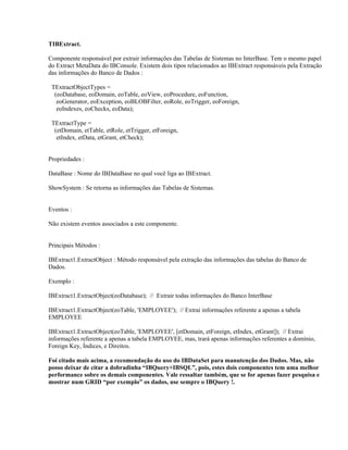 TIBExtract.
Componente responsável por extrair informações das Tabelas de Sistemas no InterBase. Tem o mesmo papel
do Extract MetaData do IBConsole. Existem dois tipos relacionados ao IBExtract responsáveis pela Extração
das informações do Banco de Dados :
TExtractObjectTypes =
(eoDatabase, eoDomain, eoTable, eoView, eoProcedure, eoFunction,
eoGenerator, eoException, eoBLOBFilter, eoRole, eoTrigger, eoForeign,
eoIndexes, eoChecks, eoData);
TExtractType =
(etDomain, etTable, etRole, etTrigger, etForeign,
etIndex, etData, etGrant, etCheck);
Propriedades :
DataBase : Nome do IBDataBase no qual você liga ao IBExtract.
ShowSystem : Se retorna as informações das Tabelas de Sistemas.
Eventos :
Não existem eventos associados a este componente.
Principais Métodos :
IBExtract1.ExtractObject : Método responsável pela extração das informações das tabelas do Banco de
Dados.
Exemplo :
IBExtract1.ExtractObject(eoDatabase); // Extrair todas informações do Banco InterBase
IBExtract1.ExtractObject(eoTable, 'EMPLOYEE'); // Extrai informações referente a apenas a tabela
EMPLOYEE
IBExtract1.ExtractObject(eoTable, 'EMPLOYEE', [etDomain, etForeign, etIndex, etGrant]); // Extrai
informações referente a apenas a tabela EMPLOYEE, mas, trará apenas informações referentes a domínio,
Foreign Key, Índices, e Direitos.
Foi citado mais acima, a recomendação do uso do IBDataSet para manutenção dos Dados. Mas, não
posso deixar de citar a dobradinha “IBQuery+IBSQL”, pois, estes dois componentes tem uma melhor
performance sobre os demais componentes. Vale ressaltar também, que se for apenas fazer pesquisa e
mostrar num GRID “por exemplo” os dados, use sempre o IBQuery !.

 