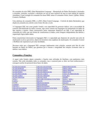 Os comandos da série DML (Data Manipulation Language – Manipulação de Dados Declarados), destinados
a consultas, inserções, exclusões e alterações em um ou mais registros de uma ou mais tabelas de maneira
simultânea. Como exemplo de comandos da classe DML temos os comandos Select, Insert, UpDate, Delete,
Commit e Rollback.
Uma subclasse de comandos DML, é a DCL (Data Control Language – Controle de dados Declarados), que
dispõe de comandos de controle como Grant, Revoke e Lock.
A Linguagem SQL tem como grande virtude a sua capacidade de gerenciar índices, sem a necessidade de
controle individualizado de índice corrente, algo muito comum nas linguagens de manipulação de dados do
tipo registro a registro. Outra característica muito importante disponível em SQL é sua capacidade de
construção de visões, que são formas de visualizarmos os dados, como listagens independentes das tabelas e
organização lógica dados dados.
Outra característica interessante na linguagem SQL é a capacidade que dispomos de cancelar uma série de
atualizações ou de as gravarmos, depois de iniciarmos uma seqüência de atualizações. Os comandos Commit
e Rollback são responsáveis por estas facilidades.
Devemos notar que a linguagem SQL consegue implementar estas soluções, somente pelo fato de estar
baseada em Banco de Dados, que garantem por si mesmo a integridade das relações existentes entre as
tabelas e seus índices.

Comandos e Funções:
A seguir serão listados alguns comandos e funções mais utilizadas do Interbase, com parâmetros mais
comuns. Não serão abordados todos os comandos, mas o essencial para se obter um bom conhecimento e
conseguir usufruir do potencial desse banco de dados.
ALTER DATABASE
ALTER DOMAIN
ALTER EXCEPTION
ALTER INDEX
ALTER PROCEDURE
ALTER TABLE
ALTER TRIGGER
AVG( )
CAST( )
CLOSE
COMMIT
COUNT( )
CREATE DATABASE
CREATE DOMAIN

CREATE EXCEPTION
CREATE GENERATOR
CREATE INDEX
CREATE PROCEDURE
CREATE TABLE
CREATE TRIGGER
CREATE VIEW
DECLARE EXTERNAL FUNCTION
DELETE
DROP DATABASE
DROP DOMAIN
DROP EXCEPTION
DROP EXTERNAL FUNCTION
DROP INDEX

DROP PROCEDURE
DROP TABLE
DROP TRIGGER
DROP VIEW
EXECUTE PROCEDURE
GEN_ID( )
INSERT
MAX( ) / MIN( )
ROLLBACK
SELECT
SET GENERATOR
SUM( )
UPDATE
UPPER( )

 