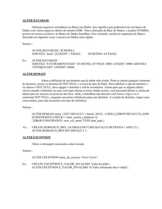ALTER DATABASE
Adiciona arquivos secundários ao Banco de Dados. Isso significa que poderemos ter um banco de
Dados com vários arquivos dentro do mesmo GDB. Para a alteração da Base de Dados, o usuário SYSDBA,
precisa ter acesso exclusivo ao Banco de Dados InterBase. Este comando, auxilia na repartição do Banco,
deixando em algumas vezes o acesso aos Dados mais rápido.
Sintaxe :
ALTER [DATABASE | SCHEMA ]
ADD FILE ‘nome’ [LENGHT = PAGES |
Ex :

STARTING AT PAGE]

ALTER DATABASE
ADD FILE ‘FATURAMENTO.GD1’ STARTING AT PAGE 10001 LENGHT 10000 ADD FILE
‘ESTOQUE.GD1’ LENGHT 10000;

ALTER DOMAIN
Altera a definição de um domínio que já tenha sido criado. Pode-se alterar qualquer elemento
de domínio, exceto os domínio de NOT NULL e a troca do tipo de Dado. Para redefinir o tipo de domínio e
ou alterar o NOT NULL, deve apagar o domínio e criá-lo novamente. Atento para que se alguma tabela
estiver usando o Domínio no qual você quer alterar os itens citados acima, você precisará deletar a coluna da
tabela para ter sucesso no processo de troca. Aliás, o InterBase não deixará você trocar o tipo e ou a
constraint NOT NULL, enquanto encontrar referências para este domínio. A criação de domínio, requer uma
certa analise, para não encontrar este tipo de referência.
Sintaxe :
ALTER DOMAIN name { [SET DEFAULT { literal | NULL | USER}]| [DROP DEFAULT]| [ADD
[CONSTRAINT] CHECK ( <dom_search_condition>)]
| [DROP CONSTRAINT] | new_col_name| TYPE data_type};
Ex :

CREATE DOMAIN D_MES AS SMALLINT CHECK(VALUE BETWEEN 1 AND 12 );
ALTER DOMAIN D_MES SET DEFAULT 1;

ALTER EXCEPTION
Altera a mensagem associada a uma exceção.
Sintaxe :
ALTER EXCEPTION nome_da_excecao ‘Novo Texto’;
Ex :

CREATE EXCEPTION E_VALOR_INVALIDO ‘Valor Inválido’;
ALTER EXCEPTION E_VALOR_INVALIDO ‘O Valor informado não é válido’;

 