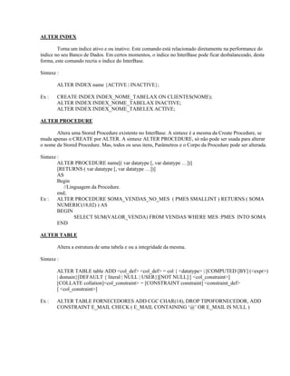 ALTER INDEX
Torna um índice ativo e ou inativo. Este comando está relacionado diretamente na performance do
índice no seu Banco de Dados. Em certos momentos, o índice no InterBase pode ficar desbalanceado, desta
forma, este comando recria o índice do InterBase.
Sintaxe :
ALTER INDEX name {ACTIVE | INACTIVE};
Ex :

CREATE INDEX INDEX_NOME_TABELAX ON CLIENTES(NOME);
ALTER INDEX INDEX_NOME_TABELAX INACTIVE;
ALTER INDEX INDEX_NOME_TABELEX ACTIVE;

ALTER PROCEDURE
Altera uma Stored Procedure existente no InterBase. A sintaxe é a mesma da Create Procedure, se
muda apenas o CREATE por ALTER. A sintaxe ALTER PROCEDURE, só não pode ser usada para alterar
o nome da Stored Procedure. Mas, todos os seus itens, Parâmetros e o Corpo da Procedure pode ser alterada.
Sintaxe :
ALTER PROCEDURE name[( var datatype [, var datatype …])]
[RETURNS ( var datatype [, var datatype …])]
AS
Begin
//Linguagem da Procedure.
end;
Ex :
ALTER PROCEDURE SOMA_VENDAS_NO_MES ( PMES SMALLINT ) RETURNS ( SOMA
NUMERIC(18,02) ) AS
BEGIN
SELECT SUM(VALOR_VENDA) FROM VENDAS WHERE MES :PMES INTO SOMA
END
ALTER TABLE
Altera a estrutura de uma tabela e ou a integridade da mesma.
Sintaxe :
ALTER TABLE table ADD <col_def> <col_def> = col { <datatype> | [COMPUTED [BY] (<expr>)
| domain}[DEFAULT { literal | NULL | USER}][NOT NULL] [ <col_constraint>]
[COLLATE collation]<col_constraint> = [CONSTRAINT constraint] <constraint_def>
[ <col_constraint>]
Ex :

ALTER TABLE FORNECEDORES ADD CGC CHAR(14), DROP TIPOFORNECEDOR, ADD
CONSTRAINT E_MAIL CHECK ( E_MAIL CONTAINING ‘@’ OR E_MAIL IS NULL )

 