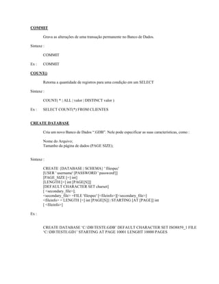 COMMIT
Grava as alterações de uma transação permanente no Banco de Dados.
Sintaxe :
COMMIT
Ex :

COMMIT

COUNT()
Retorna a quantidade de registros para uma condição em um SELECT
Sintaxe :
COUNT( * | ALL | valor | DISTINCT valor )
Ex :

SELECT COUNT(*) FROM CLIENTES

CREATE DATABASE
Cria um novo Banco de Dados “.GDB”. Nele pode especificar as suas características, como :
Nome do Arquivo;
Tamanho da página de dados (PAGE SIZE);
Sintaxe :
CREATE {DATABASE | SCHEMA} ' filespec'
[USER ' username' [PASSWORD ' password']]
[PAGE_SIZE [=] int]
[LENGTH [=] int [PAGE[S]]]
[DEFAULT CHARACTER SET charset]
[ <secondary_file>];
<secondary_file> =FILE 'filespec' [<fileinfo>][<secondary_file>]
<fileinfo> = LENGTH [=] int [PAGE[S]] | STARTING [AT [PAGE]] int
[ <fileinfo>]
Ex :
CREATE DATABASE ‘C:DBTESTE.GDB’ DEFAULT CHARACTER SET ISO8859_1 FILE
‘C:DBTESTE.GD1’ STARTING AT PAGE 10001 LENGHT 10000 PAGES

 