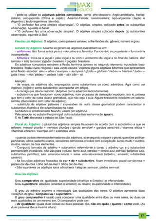 . 67
- pode-se utilizar os adjetivos pátrios compostos, como: afro-brasileiro; Anglo-americano, franco-
italiano, sino-japonês (China e Japão); Américo-francês; luso-brasileira; nipo-argentina (Japão e
Argentina); teuto-argentinos (alemão).
- “O professor fez uma simples observação”. O adjetivo, simples, colocado antes do substantivo
observação, equivale à banal.
- “O professor fez uma observação simples”. O adjetivo simples colocado depois do substantivo
observação, equivale à fácil.
Flexões do Adjetivo: O adjetivo, como palavra variável, sofre flexões de: gênero, número e grau.
Gênero do Adjetivo: Quanto ao gênero os adjetivos classificam-se em:
- uniformes: têm forma única para o masculino e o feminino. Funcionário incompetente = funcionária
incompetente.
- biformes: troca-se a vogal o pela vogal a ou com o acréscimo da vogal a no final da palavra: ator
famoso = atriz famosa / jogador brasileiro = jogador brasileira.
Os adjetivos compostos recebem a flexão feminina apenas no segundo elemento: sociedade luso-
brasileira / festa cívico-religiosa / saia verde-escura. Vejamos alguns adjetivos biformes que apresentam
uma flexão especial: ateu – ateia / europeu – europeia / glutão – glutona / hebreu – hebreia / Judeu –
judia / mau – má / plebeu – plebeia / são – sã / vão – vã.
Atenção:
- às vezes, os adjetivos são empregados como substantivos ou como advérbios: Agia como um
ingênuo. (Adjetivo como substantivo: acompanha um artigo).
- A cerveja que desce redondo. (Adjetivo como advérbio: redondamente).
- substantivos que funcionam como adjetivos, num processo de derivação imprópria, isto é, palavra
que tem o valor de outra classe gramatical, que não seja a sua: Alguns brasileiros recebem um salário-
família. (Substantivo com valor de adjetivo).
- substituto do adjetivo: palavras / expressões de outra classe gramatical podem caracterizar o
substantivo, ficando a ele subordinadas na frase.
Semântica e sintaticamente falando, valem por adjetivos.
Vale associar ao substantivo principal outro substantivo em forma de aposto.
O rio Tietê atravessa o estado de São Paulo.
Plural do Adjetivo: o plural dos adjetivos simples flexionam de acordo com o substantivo a que se
referem: menino chorão = meninos chorões / garota sensível = garotas sensíveis / vitamina eficaz =
vitaminas eficazes / exemplo útil = exemplos úteis.
- quando os dois elementos formadores são adjetivos, só o segundo vai para o plural: questões político-
partidárias, olhos castanho-claros, senadores democrata-cristãos com exceção de: surdo-mudo = surdos-
mudos, variam os dois elementos.
- Composto formado de adjetivo + substantivo referindo-se a cores, o adjetivo cor e o substantivo
permanecem invariáveis, não vão para o plural: terno azul-petróleo = ternos azul-petróleo (adjetivo azul,
substantivo petróleo); saia amarelo-canário = saias amarelo-canário (adjetivo, amarelo; substantivo
canário).
- As locuções adjetivas formadas de cor + de + substantivo, ficam invariáveis: papel cor-de-rosa =
papéis cor-de-rosa / olho cor-de-mel = olhos cor-de-mel.
- São invariáveis os adjetivos raios ultravioleta / alegrias sem-par, piadas sem-sal.
Grau do Adjetivo
Grau comparativo de: igualdade, superioridade (Analítico e Sintético) e Inferioridade;
Grau superlativo: absoluto (analítico e sintético) ou relativo (superioridade e inferioridade).
O grau do adjetivo exprime a intensidade das qualidades dos seres. O adjetivo apresenta duas
variações de grau: comparativo e superlativo.
O grau comparativo é usado para comparar uma qualidade entre dois ou mais seres, ou duas ou
mais qualidades de um mesmo ser. O comparativo pode ser:
- de igualdade: iguala duas coisas ou duas pessoas: Sou tão alto quão / quanto / como você. (As
duas pessoas têm a mesma altura)
1165766 E-book gerado especialmente para JOAB CARDOSO MAGALHAES
 