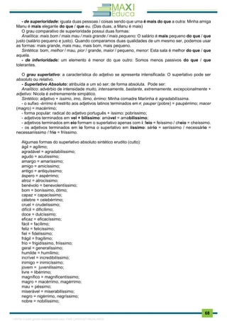 . 68
- de superioridade: iguala duas pessoas / coisas sendo que uma é mais do que a outra: Minha amiga
Manu é mais elegante do que / que eu. (Das duas, a Manu é mais)
O grau comparativo de superioridade possui duas formas:
Analítica: mais bom / mais mau / mais grande / mais pequeno: O salário é mais pequeno do que / que
justo (salário pequeno e justo). Quando comparamos duas qualidades de um mesmo ser, podemos usar
as formas: mais grande, mais mau, mais bom, mais pequeno.
Sintética: bom, melhor / mau, pior / grande, maior / pequeno, menor: Esta sala é melhor do que / que
aquela.
- de inferioridade: um elemento é menor do que outro: Somos menos passivos do que / que
tolerantes.
O grau superlativo: a característica do adjetivo se apresenta intensificada: O superlativo pode ser
absoluto ou relativo.
- Superlativo Absoluto: atribuída a um só ser; de forma absoluta. Pode ser:
Analítico: advérbio de intensidade muito, intensamente, bastante, extremamente, excepcionalmente +
adjetivo: Nicola é extremamente simpático.
Sintético: adjetivo + issimo, imo, ílimo, érrimo: Minha comadre Mariinha é agradabilíssima.
- o sufixo -érrimo é restrito aos adjetivos latinos terminados em r; pauper (pobre) = paupérrimo; macer
(magro) = macérrimo;
- forma popular: radical do adjetivo português + íssimo: pobríssimo;
- adjetivos terminados em vel + bilíssimo: amável = amabilíssimo;
- adjetivos terminados em eio formam o superlativo apenas com i: feio = feíssimo / cheio = cheíssimo.
- os adjetivos terminados em io forma o superlativo em iíssimo: sério = seriíssimo / necessário =
necessariíssimo / frio = friíssimo.
Algumas formas do superlativo absoluto sintético erudito (culto):
ágil = agílimo;
agradável = agradabilíssimo;
agudo = acutíssimo;
amargo = amaríssimo;
amigo = amicíssimo;
antigo = antiquíssimo;
áspero = aspérrimo;
atroz = atrocíssimo;
benévolo = benevolentíssimo;
bom = boníssimo, ótimo;
capaz = capacíssimo;
célebre = celebérrimo;
cruel = crudelíssimo;
difícil = dificílimo;
doce = dulcíssimo;
eficaz = eficacíssimo;
fácil = facílimo;
feliz = felicíssimo;
fiel = fidelíssimo;
frágil = fragílimo;
frio = frigidíssimo, friíssimo;
geral = generalíssimo;
humilde = humílimo;
incrível = incredibilíssimo;
inimigo = inimicíssimo;
jovem = juvenilíssimo;
livre = libérrimo;
magnífico = magnificentíssimo;
magro = macérrimo, magérrimo;
mau = péssimo;
miserável = miserabilíssimo;
negro = nigérrimo, negríssimo;
nobre = nobilíssimo;
1165766 E-book gerado especialmente para JOAB CARDOSO MAGALHAES
 